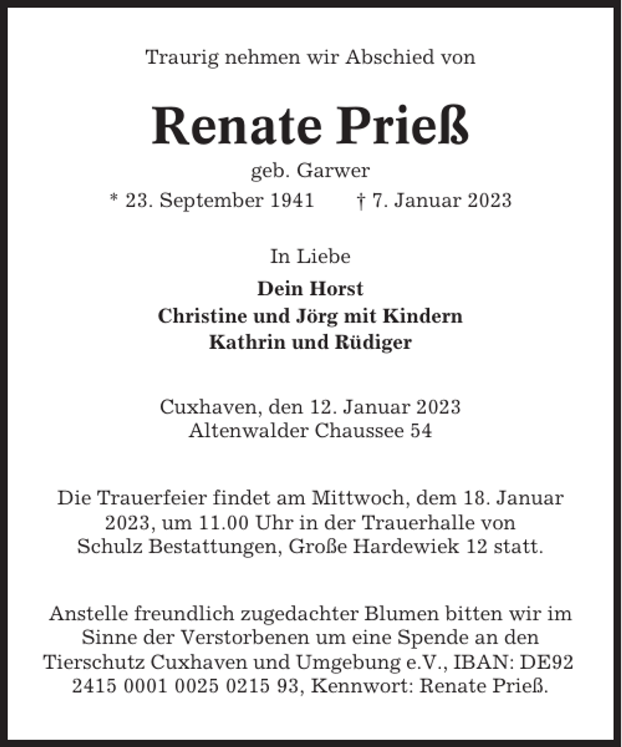 <p>Traurig nehmen wir Abschied von</p><p>Renate Prieß<br />geb. Garwer<br />* 23. September 1941<br />† 7. Januar 2023<br />In Liebe<br />Dein Horst<br />Christine und Jörg mit Kindern<br />Kathrin und Rüdiger<br />Cuxhaven, den 12. Januar 2023<br />Altenwalder Chaussee 54<br />Die Trauerfeier findet am Mittwoch, dem 18. Januar<br />2023, um 11.00 Uhr in der Trauerhalle von<br />Schulz Bestattungen, Große Hardewiek 12 statt.<br />Anstelle freundlich zugedachter Blumen bitten wir im<br />Sinne der Verstorbenen um eine Spende an den<br />Tierschutz Cuxhaven und Umgebung e.V., IBAN: DE9415 0001 0025 0215 93, Kennwort: Renate Prieß.</p>