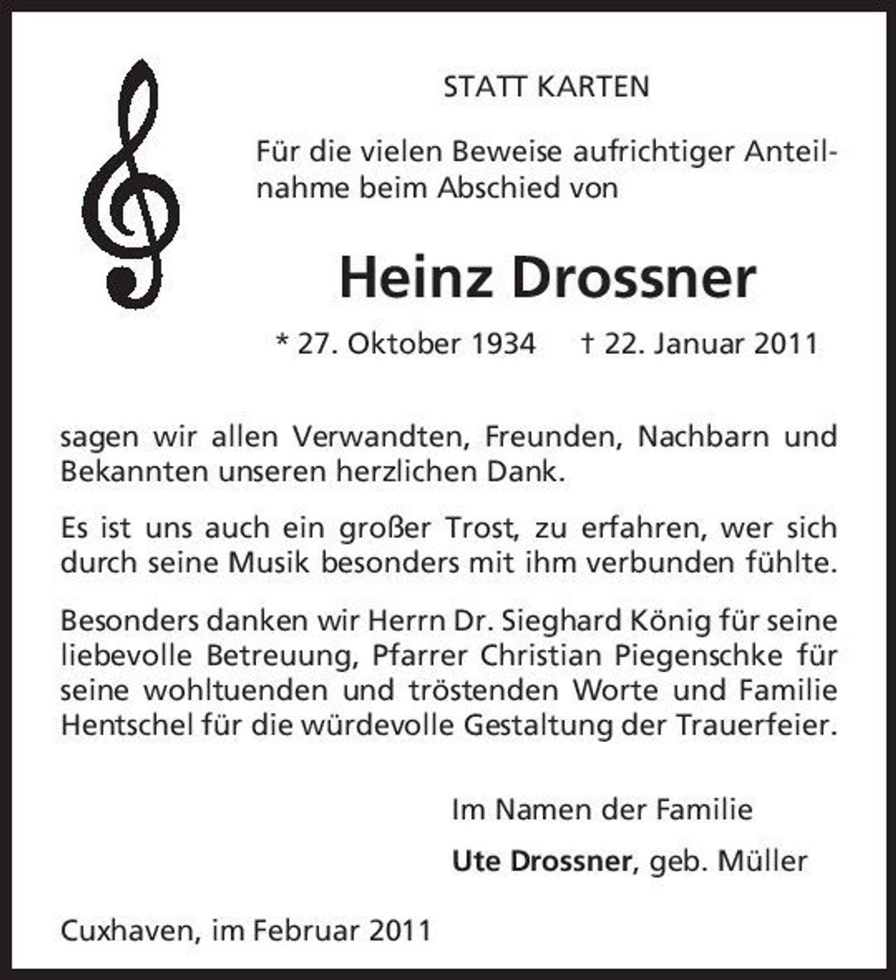 <p>STATT KARTEN Für die vielen Beweise aufrichtiger Anteilnahme beim Abschied von</p><p>Heinz Drossner<br />* 27. Oktober 1934 † 22. Januar 2011 sagen wir allen Verwandten, Freunden, Nachbarn und Bekannten unseren herzlichen Dank. Es ist uns auch ein großer Trost, zu erfahren, wer sich durch seine Musik besonders mit ihm verbunden fühlte. Besonders danken wir Herrn Dr. Sieghard König für seine liebevolle Betreuung, Pfarrer Christian Piegenschke für seine wohltuenden und tröstenden Worte und Familie Hentschel für die würdevolle Gestaltung der Trauerfeier. Im Namen der Familie Ute Drossner, geb. Müller Cuxhaven, im Februar 2011</p>