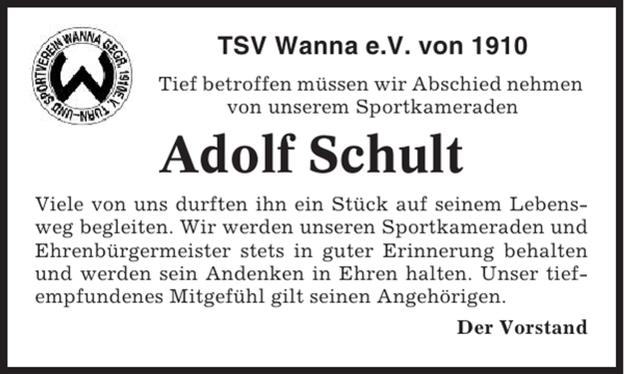<p>TSV Wanna e.V. von 1910<br />Tief betroffen müssen wir Abschied nehmen<br />von unserem Sportkameraden</p><p>Adolf Schult<br />Viele von uns durften ihn ein Stück auf seinem Lebensweg begleiten. Wir werden unseren Sportkameraden und<br />Ehrenbürgermeister stets in guter Erinnerung behalten<br />und werden sein Andenken in Ehren halten. Unser tiefempfundenes Mitgefühl gilt seinen Angehörigen.<br />Der Vorstand</p>