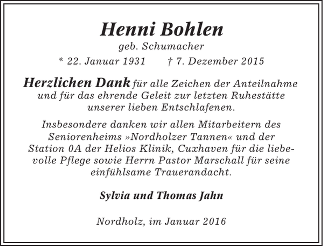 <p>Henni Bohlen<br />geb. Schumacher<br />* 22. Januar 1931<br />† 7. Dezember 2015</p><p>Herzlichen Dank für alle Zeichen der Anteilnahme<br />und für das ehrende Geleit zur letzten Ruhestätte<br />unserer lieben Entschlafenen.<br />Insbesondere danken wir allen Mitarbeitern des<br />Seniorenheims »Nordholzer Tannen« und der<br />Station 0A der Helios Klinik, Cuxhaven für die liebevolle Pflege sowie Herrn Pastor Marschall für seine<br />einfühlsame Trauerandacht.<br />Sylvia und Thomas Jahn<br />Nordholz, im Januar 2016</p>