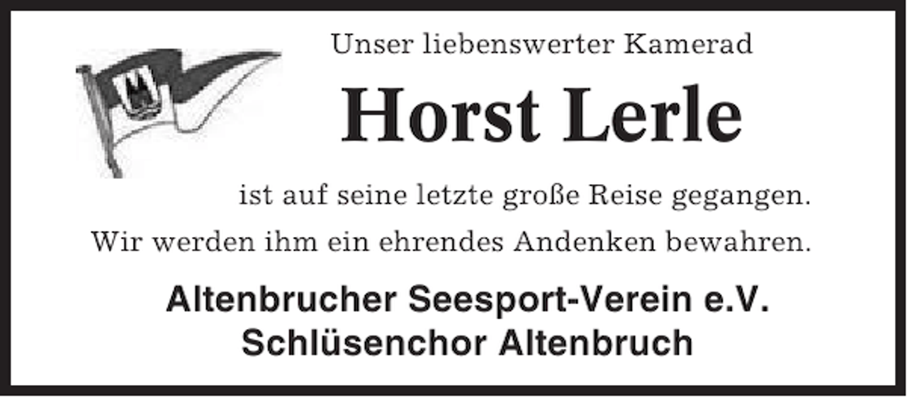 <p>Unser liebenswerter Kamerad</p><p>Horst Lerle<br />ist auf seine letzte große Reise gegangen.<br />Wir werden ihm ein ehrendes Andenken bewahren.</p><p>Altenbrucher Seesport-Verein e.V.<br />Schlüsenchor Altenbruch</p>