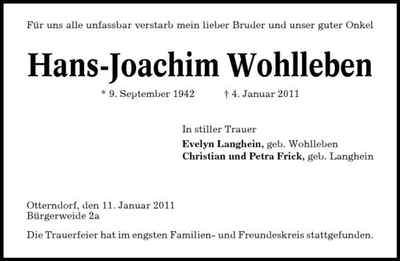 <p>Für uns alle unfassbar verstarb mein lieber Bruder und unser guter Onkel</p>
<p>Hans-Joachim Wohlleben<br />* 9. September 1942 † 4. Januar 2011 In stiller Trauer Evelyn Langhein, geb. Wohlleben Christian und Petra Frick, geb. Langhein</p>
<p>Otterndorf, den 11. Januar 2011 Bürgerweide 2a Die Trauerfeier hat im engsten Familien- und Freundeskreis stattgefunden.</p>