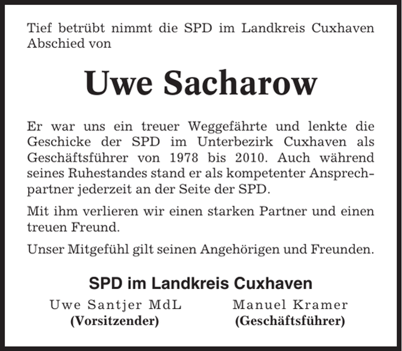 <p>Tief betrübt nimmt die SPD im Landkreis Cuxhaven<br />Abschied von</p><p>Uwe Sacharow<br />Er war uns ein treuer Weggefährte und lenkte die<br />Geschicke der SPD im Unterbezirk Cuxhaven als<br />Geschäftsführer von 1978 bis 2010. Auch während<br />seines Ruhestandes stand er als kompetenter Ansprechpartner jederzeit an der Seite der SPD.<br />Mit ihm verlieren wir einen starken Partner und einen<br />treuen Freund.<br />Unser Mitgefühl gilt seinen Angehörigen und Freunden.</p><p>SPD im Landkreis Cuxhaven<br />Uwe Santjer MdL<br />(Vorsitzender)</p><p>Manuel Kramer<br />(Geschäftsführer)</p>