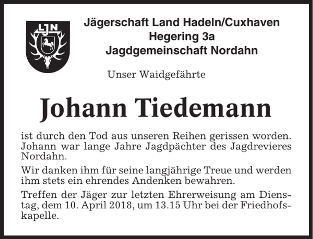 <p>Jägerschaft Land Hadeln/Cuxhaven<br />Hegering 3a<br />Jagdgemeinschaft Nordahn<br />Unser Waidgefährte</p><p>Johann Tiedemann<br />ist durch den Tod aus unseren Reihen gerissen worden.<br />Johann war lange Jahre Jagdpächter des Jagdrevieres<br />Nordahn.<br />Wir danken ihm für seine langjährige Treue und werden<br />ihm stets ein ehrendes Andenken bewahren.<br />Treffen der Jäger zur letzten Ehrerweisung am Dienstag, dem 10. April 2018, um 13.15 Uhr bei der Friedhofskapelle.</p>