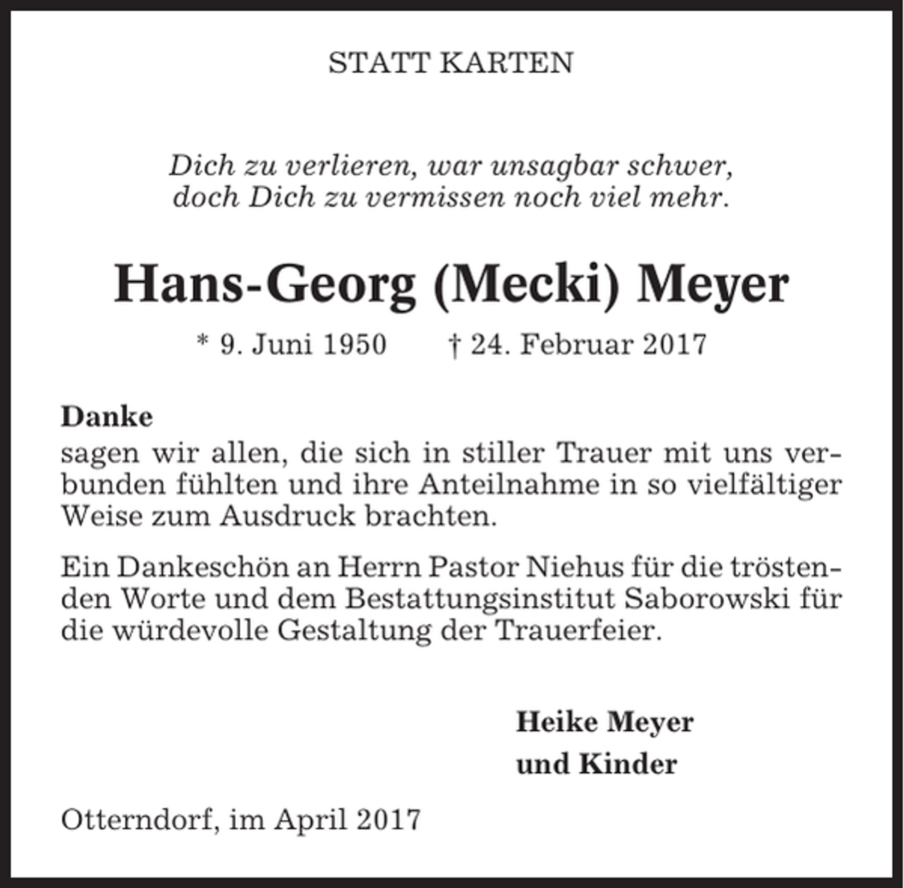 <p>STATT KARTEN<br />Dich zu verlieren, war unsagbar schwer,<br />doch Dich zu vermissen noch viel mehr.</p><p>Hans-Georg (Mecki) Meyer<br />* 9. Juni 1950</p><p>† 24. Februar 2017</p><p>Danke<br />sagen wir allen, die sich in stiller Trauer mit uns verbunden fühlten und ihre Anteilnahme in so vielfältiger<br />Weise zum Ausdruck brachten.<br />Ein Dankeschön an Herrn Pastor Niehus für die tröstenden Worte und dem Bestattungsinstitut Saborowski für<br />die würdevolle Gestaltung der Trauerfeier.<br />Heike Meyer<br />und Kinder<br />Otterndorf, im April 2017</p>