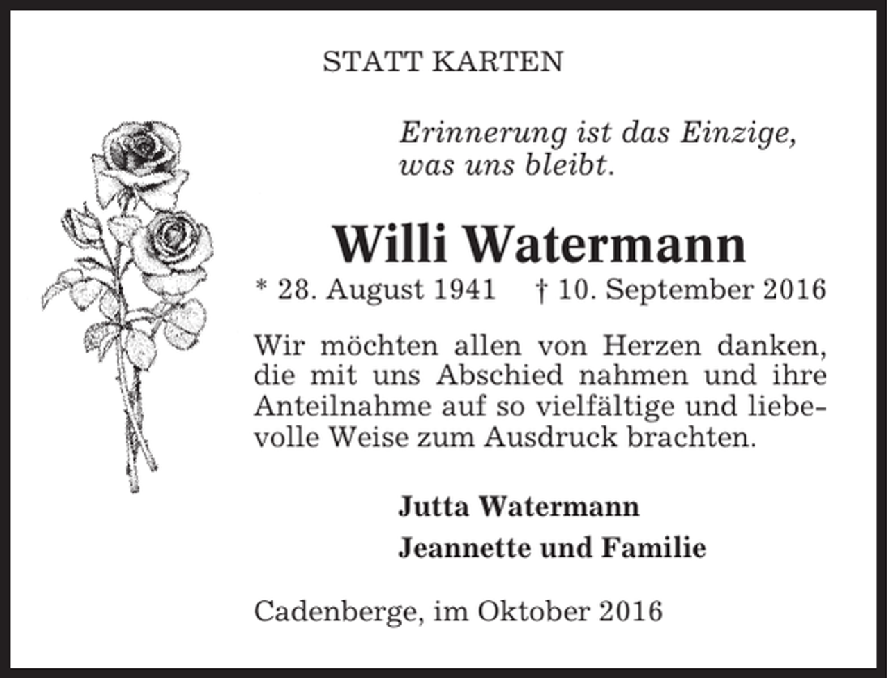 <p>STATT KARTEN</p><p>Erinnerung ist das Einzige,<br />was uns bleibt.</p><p>Willi Watermann<br />* 28. August 1941</p><p>† 10. September 2016</p><p>Wir möchten allen von Herzen danken,<br />die mit uns Abschied nahmen und ihre<br />Anteilnahme auf so vielfältige und liebevolle Weise zum Ausdruck brachten.<br />Jutta Watermann<br />Jeannette und Familie<br />Cadenberge, im Oktober 2016</p>