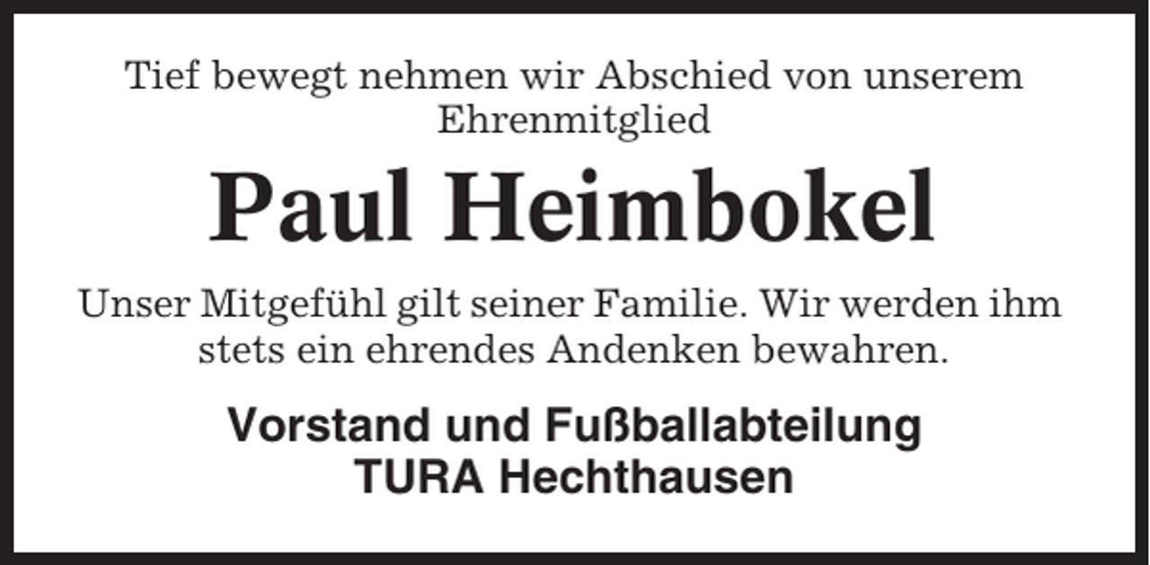 <p>Tief bewegt nehmen wir Abschied von unserem<br />Ehrenmitglied</p><p>Paul Heimbokel<br />Unser Mitgefühl gilt seiner Familie. Wir werden ihm<br />stets ein ehrendes Andenken bewahren.</p><p>Vorstand und Fußballabteilung<br />TURA Hechthausen</p>