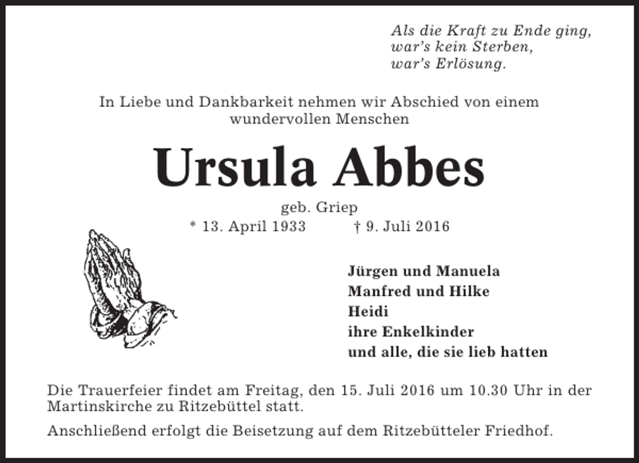 <p>Als die Kraft zu Ende ging,<br />war’s kein Sterben,<br />war’s Erlösung.<br />In Liebe und Dankbarkeit nehmen wir Abschied von einem<br />wundervollen Menschen</p><p>Ursula Abbes<br />geb. Griep<br />* 13. April 1933<br />† 9. Juli 2016<br />Jürgen und Manuela<br />Manfred und Hilke<br />Heidi<br />ihre Enkelkinder<br />und alle, die sie lieb hatten<br />Die Trauerfeier findet am Freitag, den 15. Juli 2016 um 10.30 Uhr in der<br />Martinskirche zu Ritzebüttel statt.<br />Anschließend erfolgt die Beisetzung auf dem Ritzebütteler Friedhof.</p>