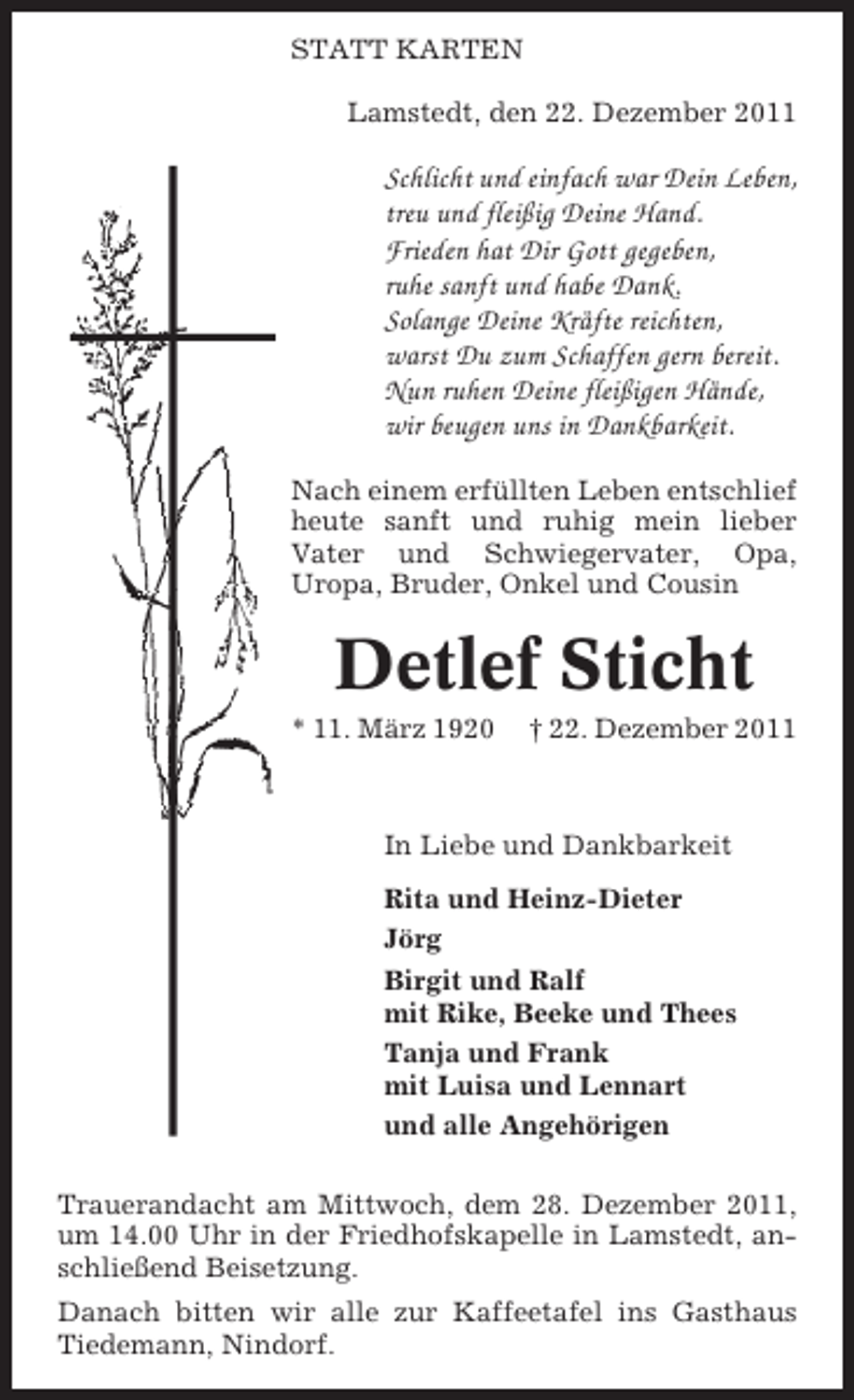 <p>STATT KARTEN<br />Lamstedt, den 22. Dezember 2011</p><p>Schlicht und einfach war Dein Leben,<br />treu und fleißig Deine Hand.<br />Frieden hat Dir Gott gegeben,<br />ruhe sanft und habe Dank.<br />Solange Deine Kräfte reichten,<br />warst Du zum Schaffen gern bereit.<br />Nun ruhen Deine fleißigen Hände,<br />wir beugen uns in Dankbarkeit.<br />Nach einem erfüllten Leben entschlief<br />heute sanft und ruhig mein lieber<br />Vater und Schwiegervater, Opa,<br />Uropa, Bruder, Onkel und Cousin</p><p>Detlef Sticht<br />* 11. März 1920</p><p>† 22. Dezember 2011</p><p>In Liebe und Dankbarkeit<br />Rita und Heinz-Dieter<br />Jörg<br />Birgit und Ralf<br />mit Rike, Beeke und Thees<br />Tanja und Frank<br />mit Luisa und Lennart<br />und alle Angehörigen<br />Trauerandacht am Mittwoch, dem 28. Dezember 2011,<br />um 14.00 Uhr in der Friedhofskapelle in Lamstedt, anschließend Beisetzung.<br />Danach bitten wir alle zur Kaffeetafel ins Gasthaus<br />Tiedemann, Nindorf.</p>