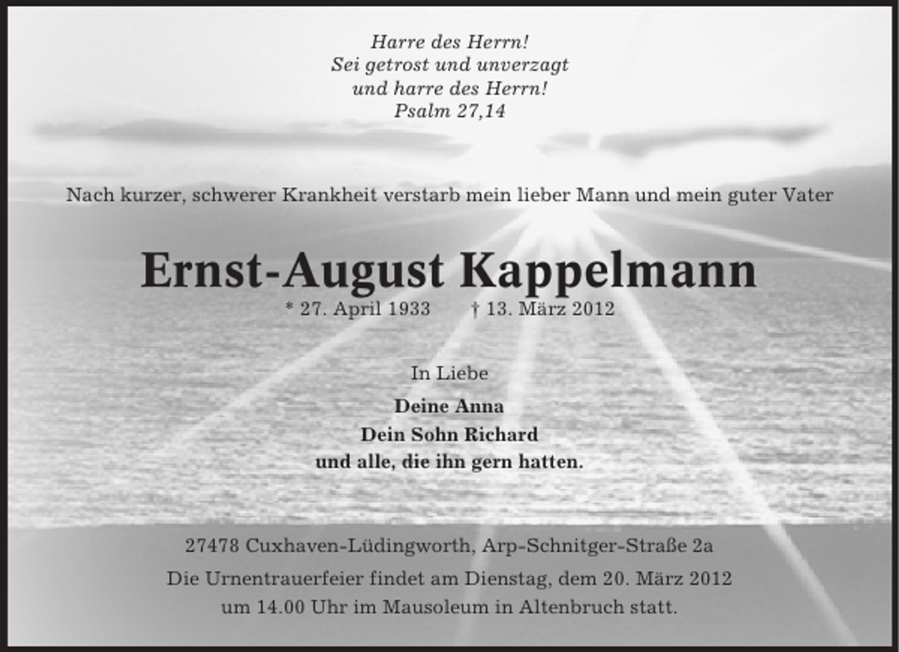 <p>Harre des Herrn!<br />Sei getrost und unverzagt<br />und harre des Herrn!<br />Psalm 27,14</p><p>Nach kurzer, schwerer Krankheit verstarb mein lieber Mann und mein guter Vater</p><p>Ernst-August Kappelmann<br />* 27. April 1933</p><p>† 13. März 2012</p><p>In Liebe<br />Deine Anna<br />Dein Sohn Richard<br />und alle, die ihn gern hatten.</p><p>27478 Cuxhaven-Lüdingworth, Arp-Schnitger-Straße 2a<br />Die Urnentrauerfeier findet am Dienstag, dem 20. März 2012<br />um 14.00 Uhr im Mausoleum in Altenbruch statt.</p>