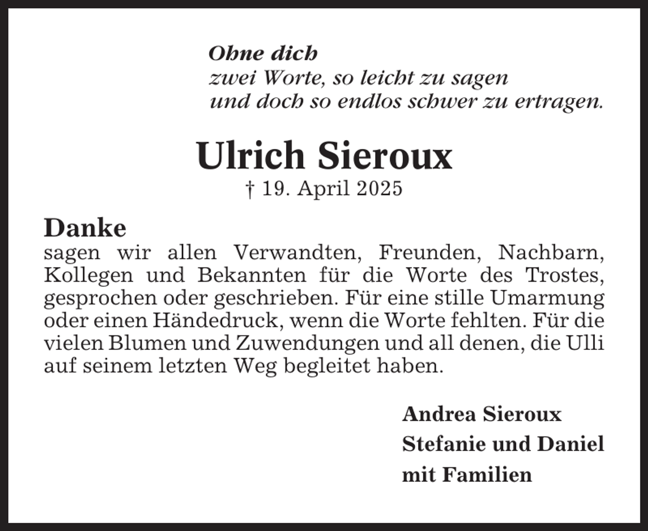 <p>Ohne dich<br />zwei Worte, so leicht zu sagen<br />und doch so endlos schwer zu ertragen.</p><p>Ulrich Sieroux<br />† 19. April 2025</p><p>Danke<br />sagen wir allen Verwandten, Freunden, Nachbarn,<br />Kollegen und Bekannten für die Worte des Trostes,<br />gesprochen oder geschrieben. Für eine stille Umarmung<br />oder einen Händedruck, wenn die Worte fehlten. Für die<br />vielen Blumen und Zuwendungen und all denen, die Ulli<br />auf seinem letzten Weg begleitet haben.<br />Andrea Sieroux<br />Stefanie und Daniel<br />mit Familien</p>