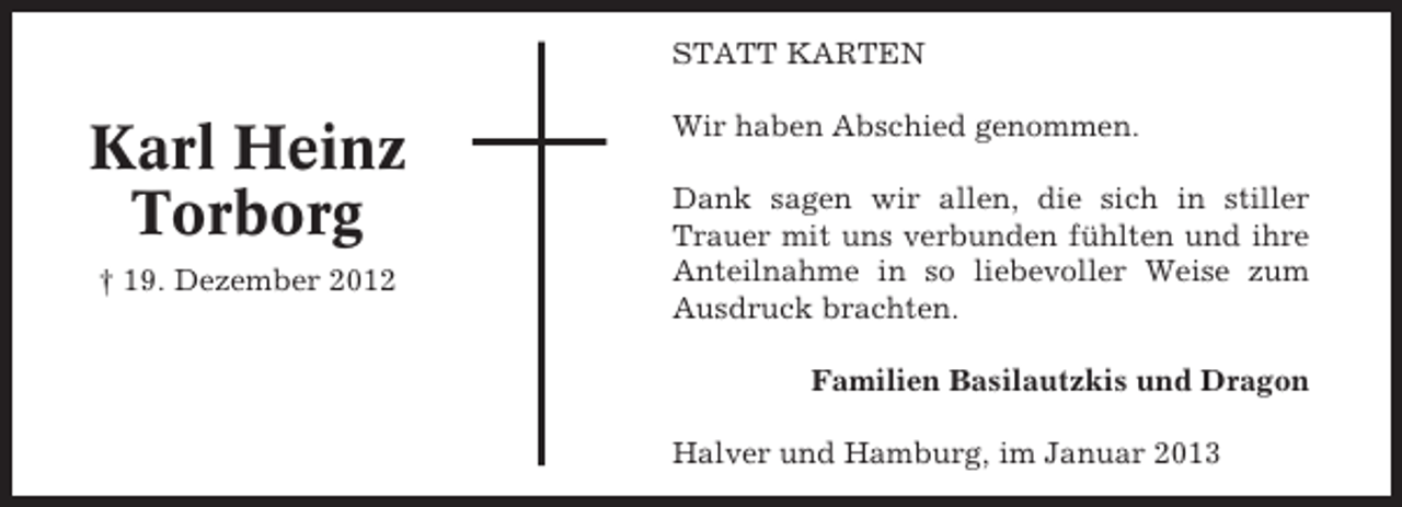 <p>STATT KARTEN</p><p>Karl Heinz<br />Torborg<br />† 19. Dezember 2012</p><p>Wir haben Abschied genommen.<br />Dank sagen wir allen, die sich in stiller<br />Trauer mit uns verbunden fühlten und ihre<br />Anteilnahme in so liebevoller Weise zum<br />Ausdruck brachten.<br />Familien Basilautzkis und Dragon<br />Halver und Hamburg, im Januar 2013</p>