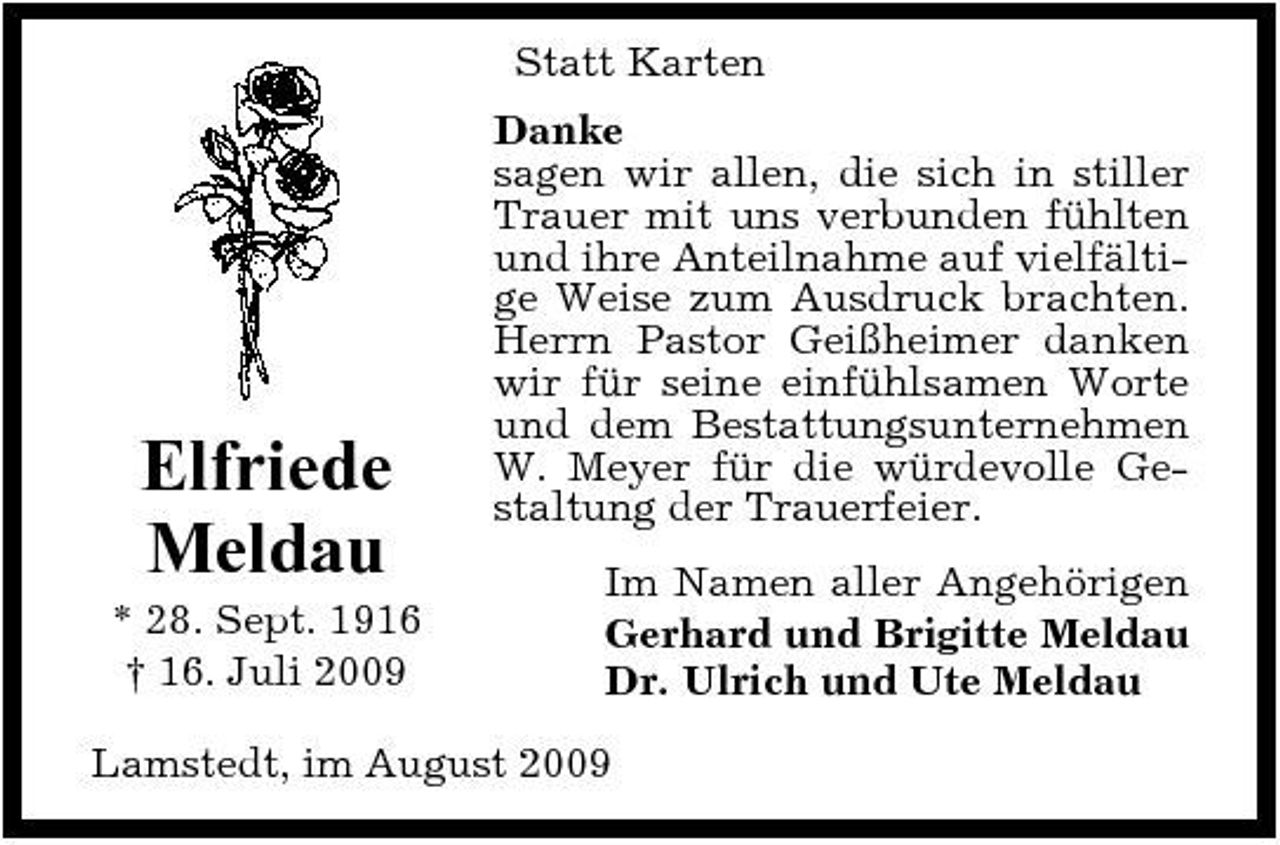 <p>Statt Karten Danke sagen wir allen, die sich in stiller Trauer mit uns verbunden fühlten und ihre Anteilnahme auf vielfältige Weise zum Ausdruck brachten. Herrn Pastor Geißheimer danken wir für seine einfühlsamen Worte und dem Bestattungsunternehmen W. Meyer für die würdevolle Gestaltung der Trauerfeier. Im Namen aller Angehörigen Gerhard und Brigitte Meldau Dr. Ulrich und Ute Meldau</p><p>Elfriede Meldau<br />* 28. Sept. 1916 † 16. Juli 2009</p><p>Lamstedt, im August 2009</p>