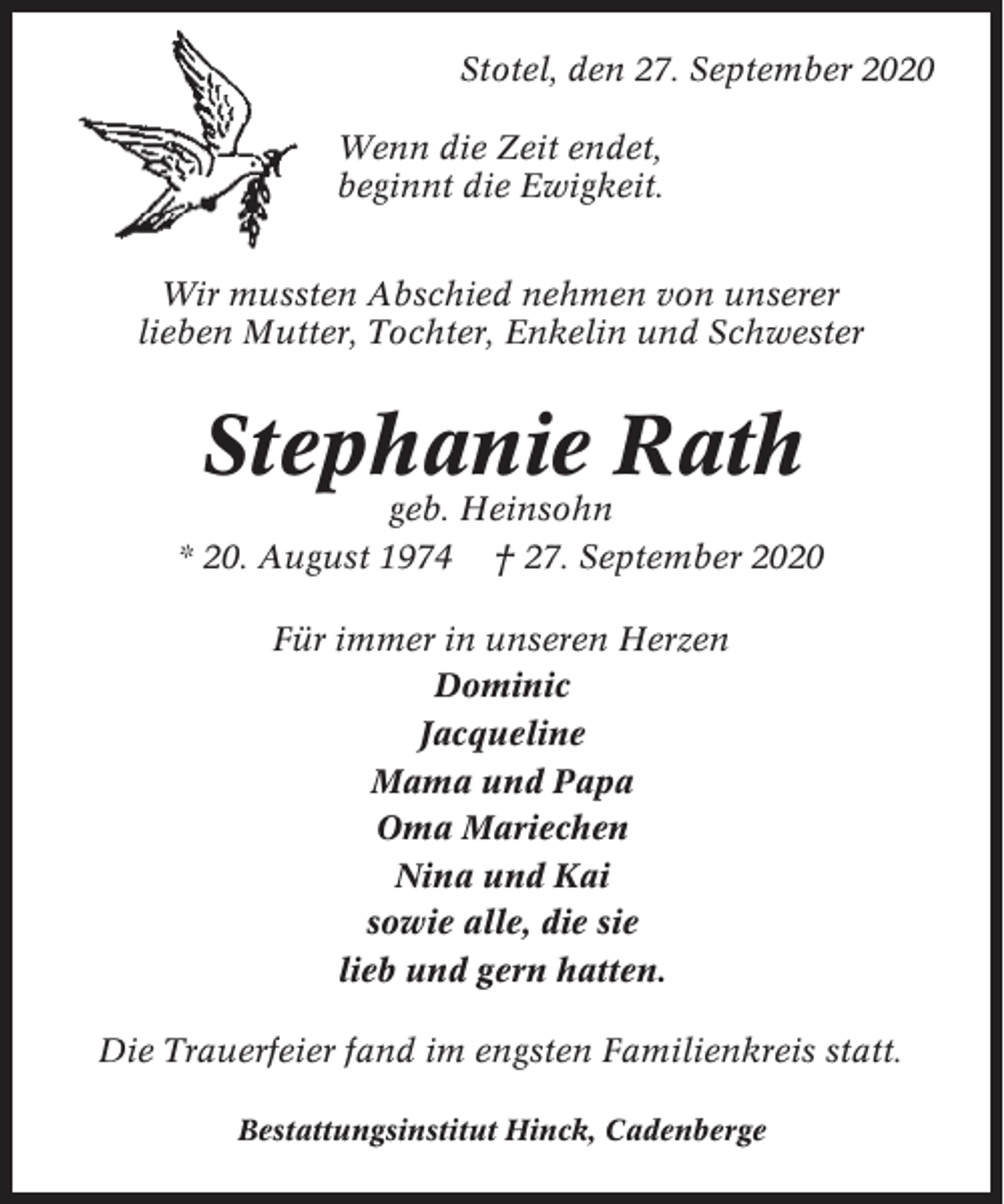 <p>Stotel, den 27. September 2020<br />Wenn die Zeit endet,<br />beginnt die Ewigkeit.<br />Wir mussten Abschied nehmen von unserer<br />lieben Mutter, Tochter, Enkelin und Schwester</p><p>Stephanie Rath<br />geb. Heinsohn<br />* 20. August 1974 † 27. September 2020<br />Für immer in unseren Herzen<br />Dominic<br />Jacqueline<br />Mama und Papa<br />Oma Mariechen<br />Nina und Kai<br />sowie alle, die sie<br />lieb und gern hatten.<br />Die Trauerfeier fand im engsten Familienkreis statt.<br />Bestattungsinstitut Hinck, Cadenberge</p>
