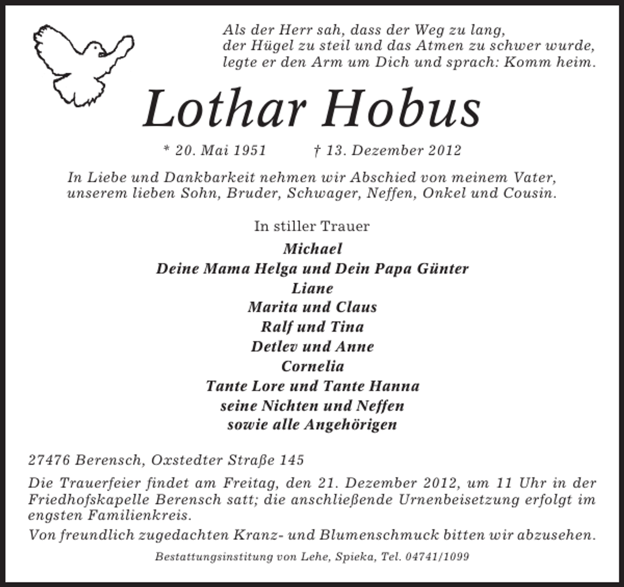 <p>Als der Herr sah, dass der Weg zu lang,<br />der Hügel zu steil und das Atmen zu schwer wurde,<br />legte er den Arm um Dich und sprach: Komm heim.</p><p>Lothar Hobus<br />* 20. Mai 1951</p><p>† 13. Dezember 2012</p><p>In Liebe und Dankbarkeit nehmen wir Abschied von meinem Vater,<br />unserem lieben Sohn, Bruder, Schwager, Neffen, Onkel und Cousin.<br />In stiller Trauer<br />Michael<br />Deine Mama Helga und Dein Papa Günter<br />Liane<br />Marita und Claus<br />Ralf und Tina<br />Detlev und Anne<br />Cornelia<br />Tante Lore und Tante Hanna<br />seine Nichten und Neffen<br />sowie alle Angehörigen<br />27476 Berensch, Oxstedter Straße 145<br />Die Trauerfeier findet am Freitag, den 21. Dezember 2012, um 11 Uhr in der<br />Friedhofskapelle Berensch satt; die anschließende Urnenbeisetzung erfolgt im<br />engsten Familienkreis.<br />Von freundlich zugedachten Kranz- und Blumenschmuck bitten wir abzusehen.<br />Bestattungsinstitung von Lehe, Spieka, Tel. 04741/1099</p>