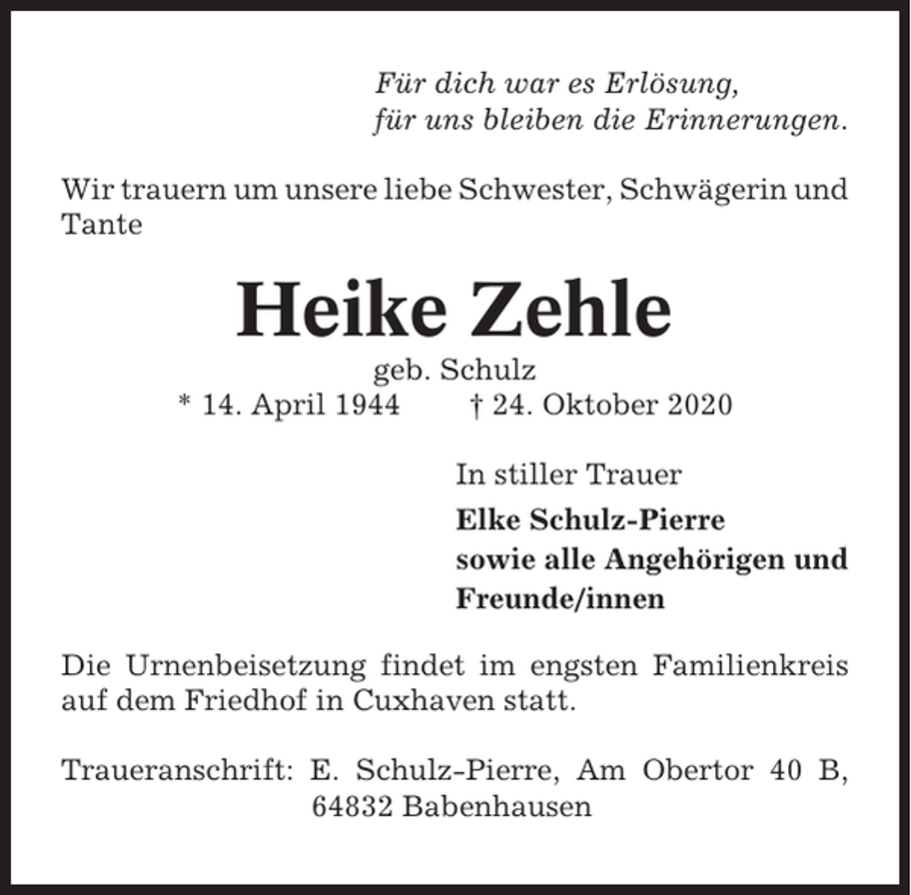 <p>Für dich war es Erlösung,<br />für uns bleiben die Erinnerungen.<br />Wir trauern um unsere liebe Schwester, Schwägerin und<br />Tante</p><p>Heike Zehle<br />geb. Schulz<br />* 14. April 1944<br />† 24. Oktober 2020<br />In stiller Trauer<br />Elke Schulz-Pierre<br />sowie alle Angehörigen und<br />Freunde/innen<br />Die Urnenbeisetzung findet im engsten Familienkreis<br />auf dem Friedhof in Cuxhaven statt.<br />Traueranschrift: E. Schulz-Pierre, Am Obertor 40 B,<br />64832 Babenhausen</p>