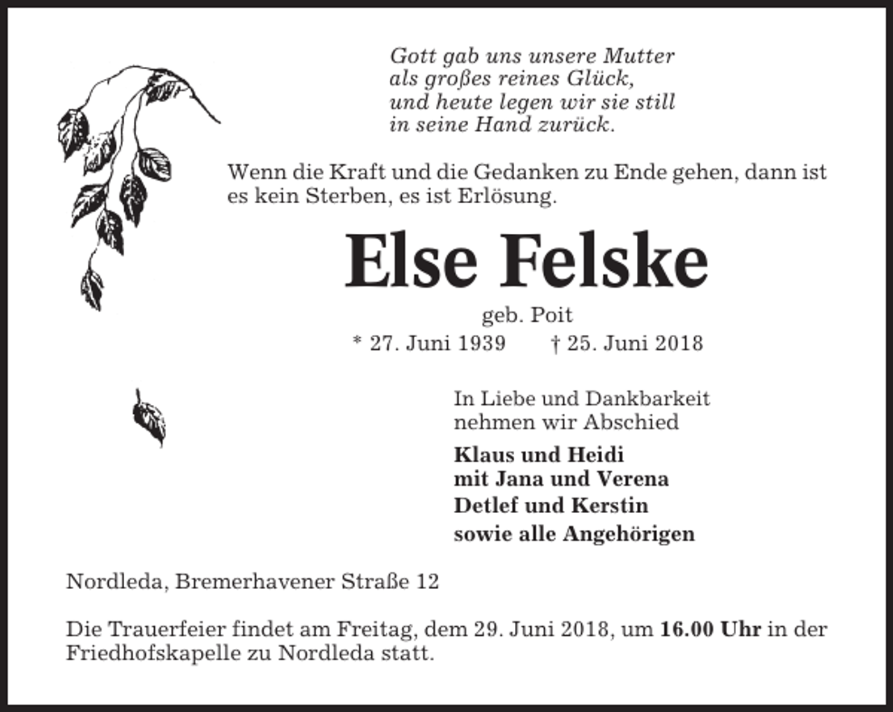 <p>Gott gab uns unsere Mutter<br />als großes reines Glück,<br />und heute legen wir sie still<br />in seine Hand zurück.<br />Wenn die Kraft und die Gedanken zu Ende gehen, dann ist<br />es kein Sterben, es ist Erlösung.</p><p>Else Felske<br />geb. Poit<br />* 27. Juni 1939<br />† 25. Juni 2018<br />In Liebe und Dankbarkeit</p><p>nehmen wir Abschied<br />Klaus und Heidi<br />mit Jana und Verena<br />Detlef und Kerstin<br />sowie alle Angehörigen<br />Nordleda, Bremerhavener Straße 12<br />Die Trauerfeier findet am Freitag, dem 29. Juni 2018, um 16.00 Uhr in der<br />Friedhofskapelle zu Nordleda statt.</p>