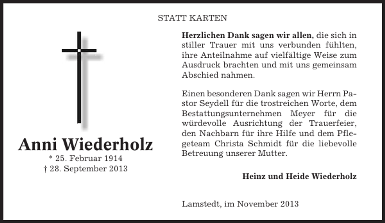 <p>STATT KARTEN<br />Herzlichen Dank sagen wir allen, die sich in<br />stiller Trauer mit uns verbunden fühlten,<br />ihre Anteilnahme auf vielfältige Weise zum<br />Ausdruck brachten und mit uns gemeinsam<br />Abschied nahmen.</p><p>Anni Wiederholz<br />* 25. Februar 1914<br />† 28. September 2013</p><p>Einen besonderen Dank sagen wir Herrn Pastor Seydell für die trostreichen Worte, dem<br />Bestattungsunternehmen Meyer für die<br />würdevolle Ausrichtung der Trauerfeier,<br />den Nachbarn für ihre Hilfe und dem Pflegeteam Christa Schmidt für die liebevolle<br />Betreuung unserer Mutter.<br />Heinz und Heide Wiederholz<br />Lamstedt, im November 2013</p>