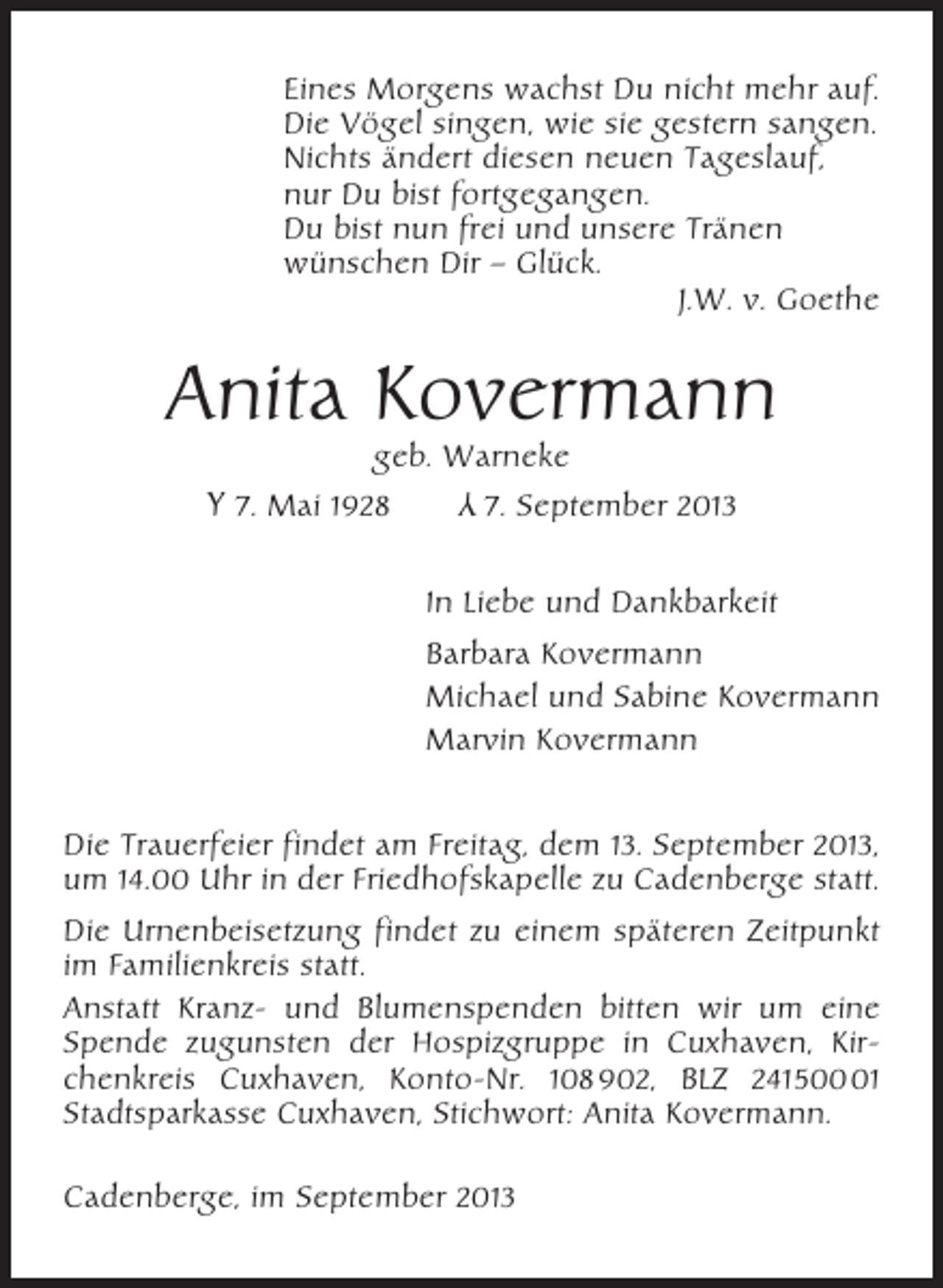 <p>Eines Morgens wachst Du nicht mehr auf.<br />Die Vögel singen, wie sie gestern sangen.<br />Nichts ändert diesen neuen Tageslauf,<br />nur Du bist fortgegangen.<br />Du bist nun frei und unsere Tränen<br />wünschen Dir – Glück.<br />J.W. v. Goethe</p><p>Anita Kovermann<br />geb. Warneke</p><p>Y</p><p>Y 7. Mai 1928</p><p>7. September 2013</p><p>In Liebe und Dankbarkeit<br />Barbara Kovermann<br />Michael und Sabine Kovermann<br />Marvin Kovermann<br />Die Trauerfeier findet am Freitag, dem 13. September 2013,<br />um 14.00 Uhr in der Friedhofskapelle zu Cadenberge statt.<br />Die Urnenbeisetzung findet zu einem späteren Zeitpunkt<br />im Familienkreis statt.<br />Anstatt Kranz- und Blumenspenden bitten wir um eine<br />Spende zugunsten der Hospizgruppe in Cuxhaven, Kirchenkreis Cuxhaven, Konto-Nr. 108 902, BLZ 24150001<br />Stadtsparkasse Cuxhaven, Stichwort: Anita Kovermann.<br />Cadenberge, im September 2013</p>