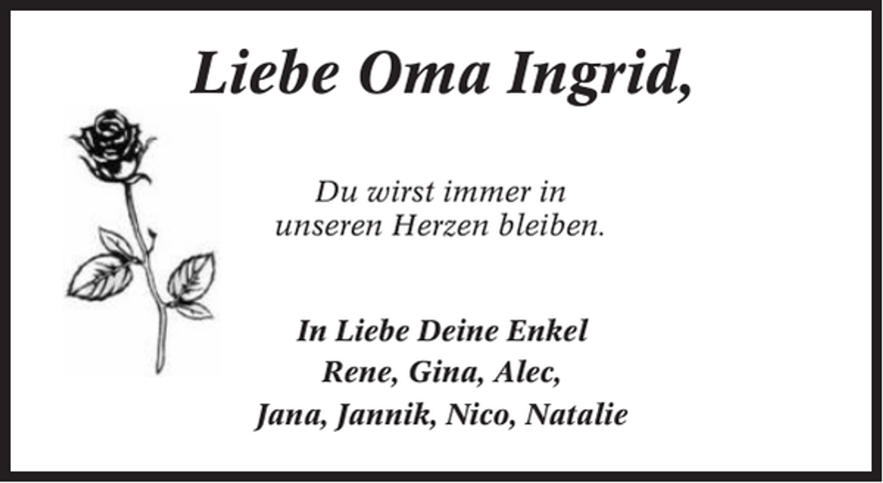 <p>Liebe Oma Ingrid,<br />Du wirst immer in<br />unseren Herzen bleiben.</p><p>In Liebe Deine Enkel<br />Rene, Gina, Alec,<br />Jana, Jannik, Nico, Natalie</p>