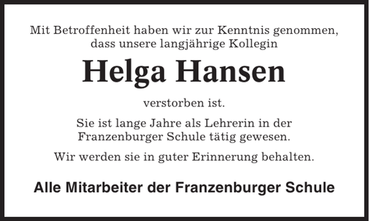 <p>Mit Betroffenheit haben wir zur Kenntnis genommen,<br />dass unsere langjährige Kollegin</p><p>Helga Hansen<br />verstorben ist.<br />Sie ist lange Jahre als Lehrerin in der<br />Franzenburger Schule tätig gewesen.<br />Wir werden sie in guter Erinnerung behalten.</p><p>Alle Mitarbeiter der Franzenburger Schule</p>