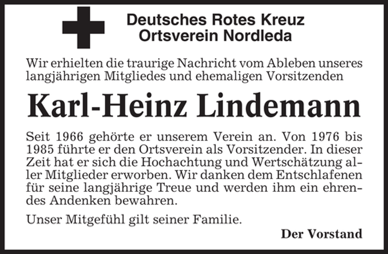<p>Deutsches Rotes Kreuz<br />Ortsverein Nordleda<br />Wir erhielten die traurige Nachricht vom Ableben unseres<br />langjährigen Mitgliedes und ehemaligen Vorsitzenden</p><p>Karl-Heinz Lindemann<br />Seit 1966 gehörte er unserem Verein an. Von 1976 bis<br />1985 führte er den Ortsverein als Vorsitzender. In dieser<br />Zeit hat er sich die Hochachtung und Wertschätzung aller Mitglieder erworben. Wir danken dem Entschlafenen<br />für seine langjährige Treue und werden ihm ein ehrendes Andenken bewahren.<br />Unser Mitgefühl gilt seiner Familie.<br />Der Vorstand</p>