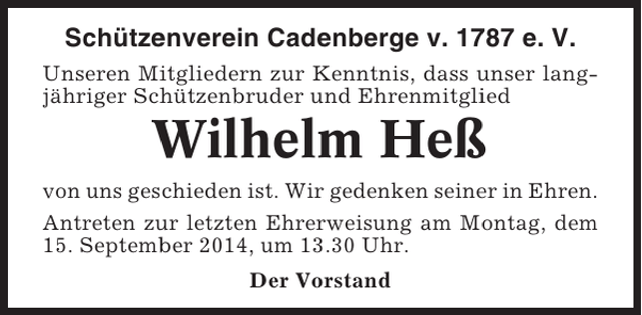 <p>Schützenverein Cadenberge v. 1787 e. V.<br />Unseren Mitgliedern zur Kenntnis, dass unser langjähriger Schützenbruder und Ehrenmitglied</p><p>Wilhelm Heß<br />von uns geschieden ist. Wir gedenken seiner in Ehren.<br />Antreten zur letzten Ehrerweisung am Montag, dem<br />15. September 2014, um 13.30 Uhr.<br />Der Vorstand</p>