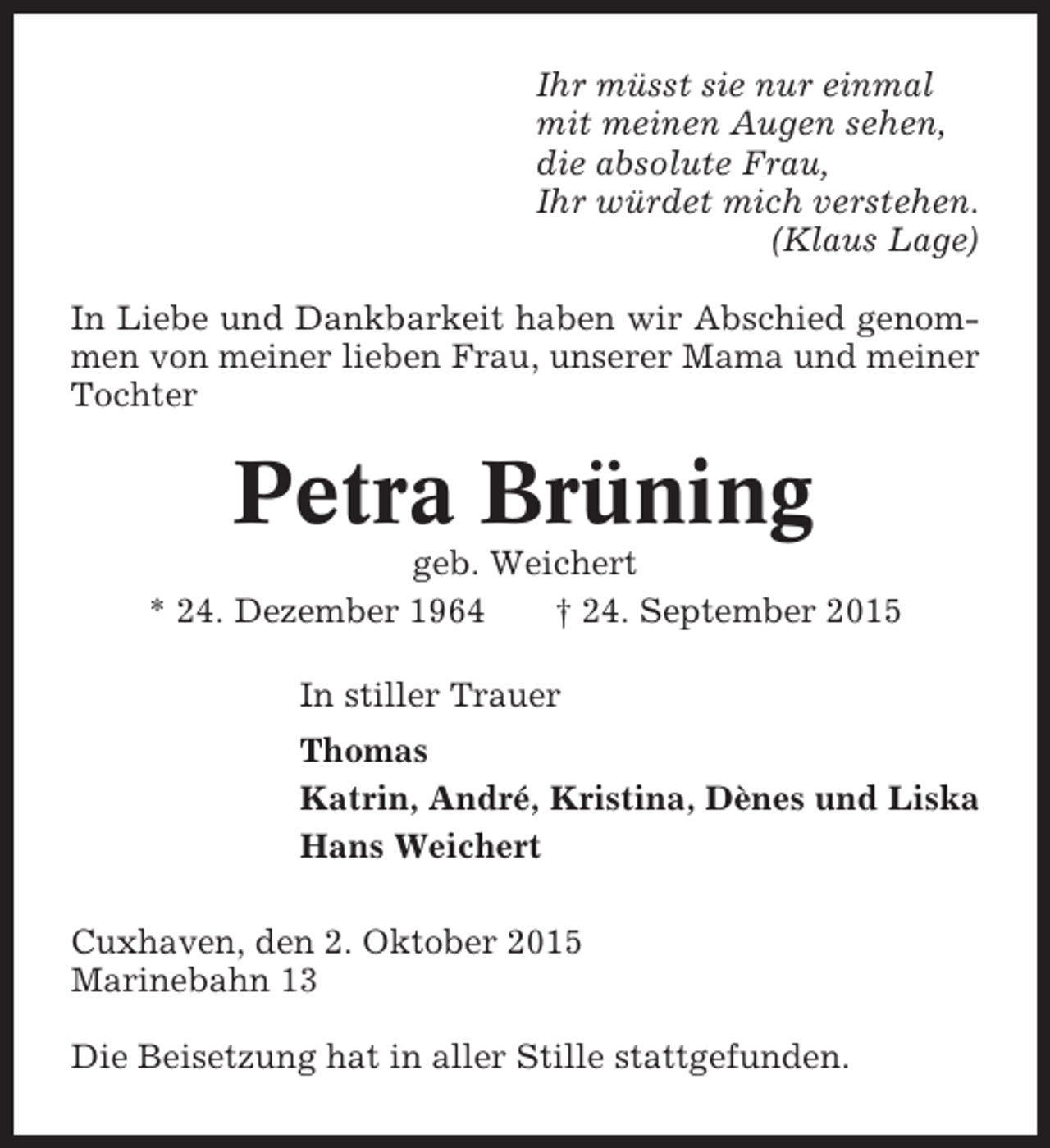 <p>Ihr müsst sie nur einmal<br />mit meinen Augen sehen,<br />die absolute Frau,<br />Ihr würdet mich verstehen.<br />(Klaus Lage)<br />In Liebe und Dankbarkeit haben wir Abschied genommen von meiner lieben Frau, unserer Mama und meiner<br />Tochter</p><p>Petra Brüning<br />geb. Weichert<br />* 24. Dezember 1964<br />† 24. September 2015<br />In stiller Trauer<br />Thomas<br />Katrin, André, Kristina, Dènes und Liska<br />Hans Weichert<br />Cuxhaven, den 2. Oktober 2015<br />Marinebahn 13<br />Die Beisetzung hat in aller Stille stattgefunden.</p>