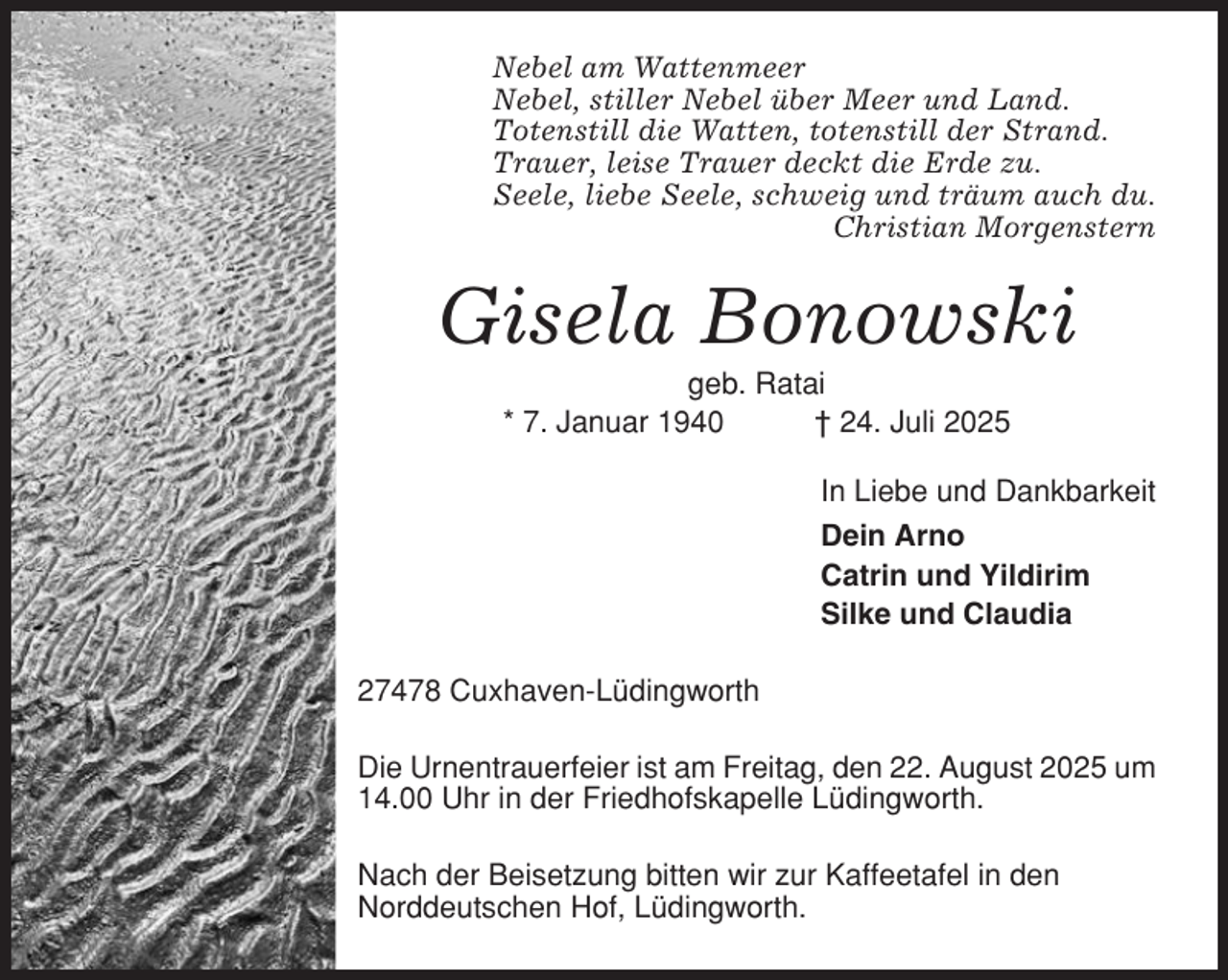 <p>Nebel am Wattenmeer<br />Nebel, stiller Nebel über Meer und Land.<br />Totenstill die Watten, totenstill der Strand.<br />Trauer, leise Trauer deckt die Erde zu.<br />Seele, liebe Seele, schweig und träum auch du.<br />Christian Morgenstern</p><p>Gisela Bonowski<br />geb. Ratai<br />* 7. Januar 1940<br />† 24. Juli 2025<br />In Liebe und Dankbarkeit<br />Dein Arno<br />Catrin und Yildirim<br />Silke und Claudia<br />27478 Cuxhaven-Lüdingworth<br />Die Urnentrauerfeier ist am Freitag, den 22. August 2025 um<br />14.00 Uhr in der Friedhofskapelle Lüdingworth.<br />Nach der Beisetzung bitten wir zur Kaffeetafel in den<br />Norddeutschen Hof, Lüdingworth.</p>