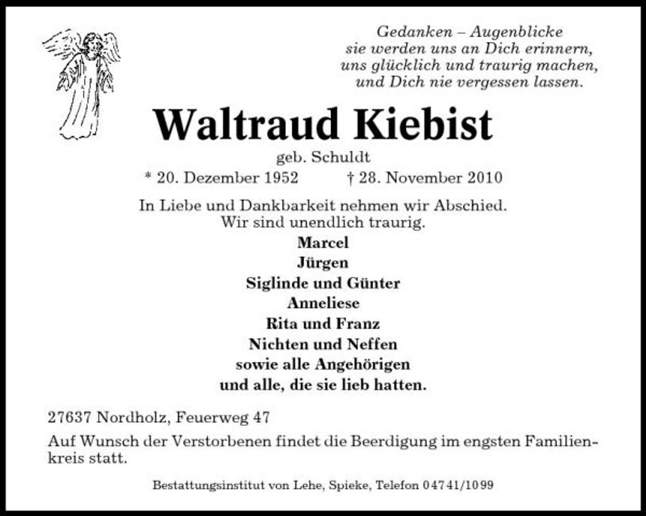 <p>Gedanken – Augenblicke sie werden uns an Dich erinnern, uns glücklich und traurig machen, und Dich nie vergessen lassen.</p><p>Waltraud Kiebist<br />geb. Schuldt * 20. Dezember 1952 † 28. November 2010 In Liebe und Dankbarkeit nehmen wir Abschied. Wir sind unendlich traurig. Marcel Jürgen Siglinde und Günter Anneliese Rita und Franz Nichten und Neffen sowie alle Angehörigen und alle, die sie lieb hatten. 27637 Nordholz, Feuerweg 47 Auf Wunsch der Verstorbenen findet die Beerdigung im engsten Familienkreis statt.<br />Bestattungsinstitut von Lehe, Spieke, Telefon 0 47 41/10 99</p>