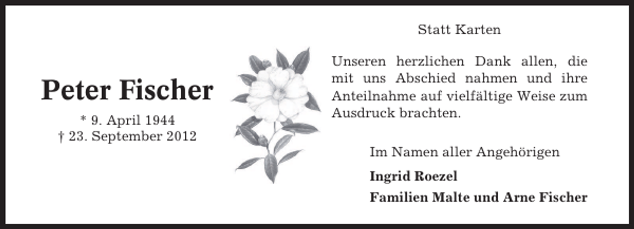 <p>Statt Karten</p><p>Peter Fischer<br />* 9. April 1944<br />† 23. September 2012</p><p>Unseren herzlichen Dank allen, die<br />mit uns Abschied nahmen und ihre<br />Anteilnahme auf vielfältige Weise zum<br />Ausdruck brachten.<br />Im Namen aller Angehörigen<br />Ingrid Roezel<br />Familien Malte und Arne Fischer</p>