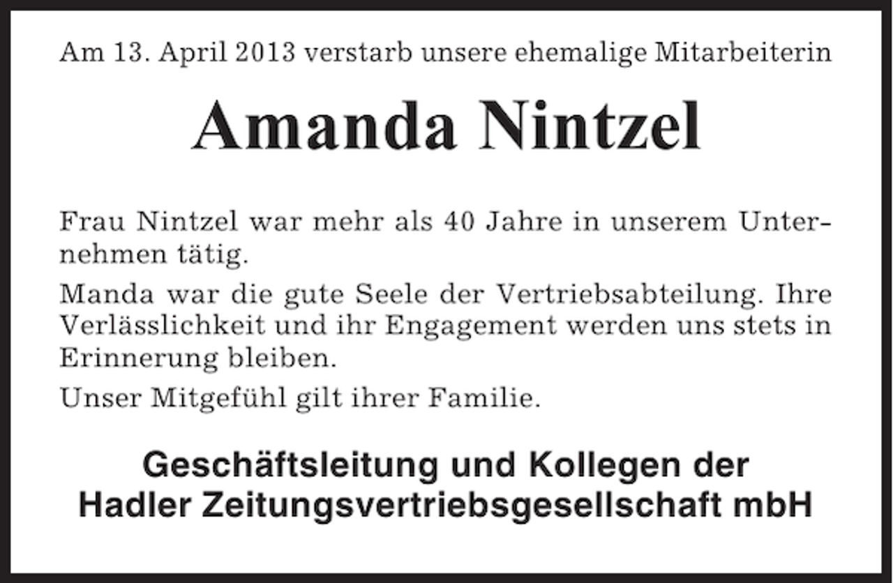 <p>Am 13. April 2013 verstarb unsere ehemalige Mitarbeiterin</p><p>Amanda Nintzel<br />Frau Nintzel war mehr als 40 Jahre in unserem Unternehmen tätig.<br />Manda war die gute Seele der Vertriebsabteilung. Ihre<br />Verlässlichkeit und ihr Engagement werden uns stets in<br />Erinnerung bleiben.<br />Unser Mitgefühl gilt ihrer Familie.</p><p>Geschäftsleitung und Kollegen der<br />Hadler Zeitungsvertriebsgesellschaft mbH</p>