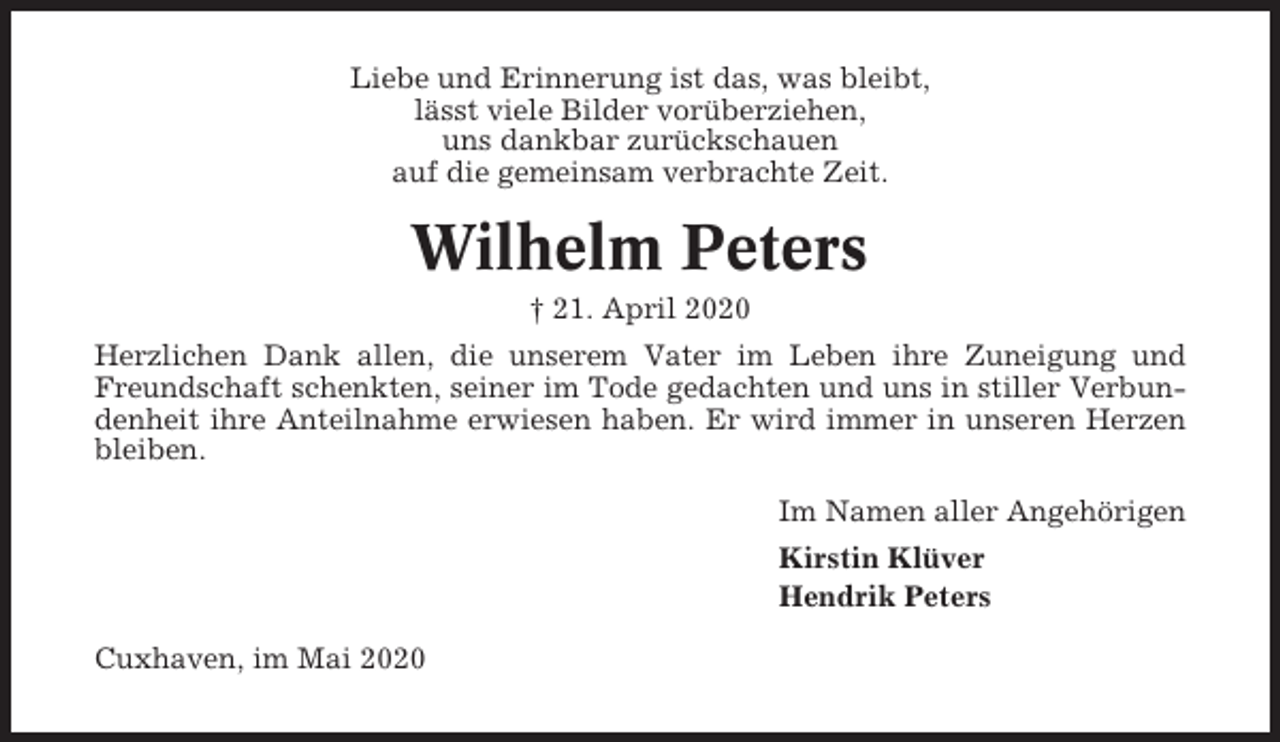 <p>Liebe und Erinnerung ist das, was bleibt,<br />lässt viele Bilder vorüberziehen,<br />uns dankbar zurückschauen<br />auf die gemeinsam verbrachte Zeit.</p><p>Wilhelm Peters<br />† 21. April 2020<br />Herzlichen Dank allen, die unserem Vater im Leben ihre Zuneigung und<br />Freundschaft schenkten, seiner im Tode gedachten und uns in stiller Verbundenheit ihre Anteilnahme erwiesen haben. Er wird immer in unseren Herzen<br />bleiben.<br />Im Namen aller Angehörigen<br />Kirstin Klüver<br />Hendrik Peters<br />Cuxhaven, im Mai 2020</p>