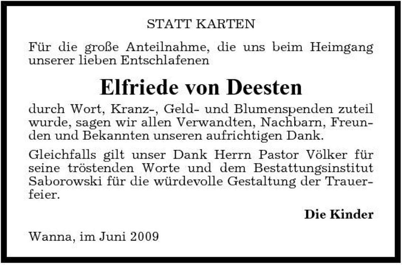 <p>STATT KARTEN Für die große Anteilnahme, die uns beim Heimgang unserer lieben Entschlafenen</p><p>Elfriede von Deesten<br />durch Wort, Kranz-, Geld- und Blumenspenden zuteil wurde, sagen wir allen Verwandten, Nachbarn, Freunden und Bekannten unseren aufrichtigen Dank. Gleichfalls gilt unser Dank Herrn Pastor Völker für seine tröstenden Worte und dem Bestattungsinstitut Saborowski für die würdevolle Gestaltung der Trauerfeier. Die Kinder Wanna, im Juni 2009</p>