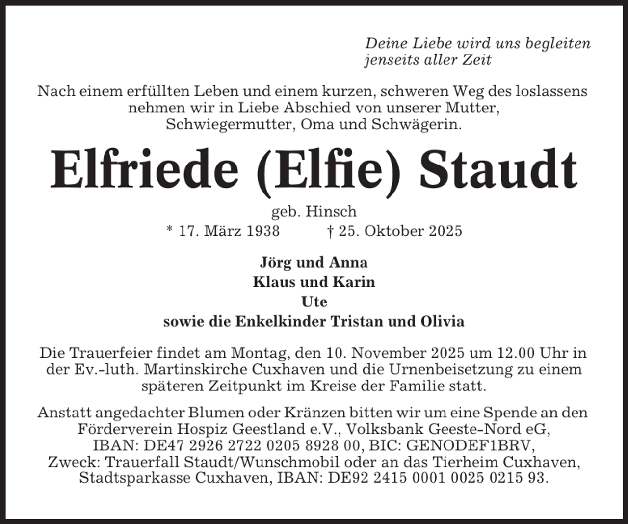 <p>Deine Liebe wird uns begleiten<br />jenseits aller Zeit<br />Nach einem erfüllten Leben und einem kurzen, schweren Weg des loslassens<br />nehmen wir in Liebe Abschied von unserer Mutter,<br />Schwiegermutter, Oma und Schwägerin.</p><p>Elfriede (Elfie) Staudt<br />geb. Hinsch<br />* 17. März 1938<br />† 25. Oktober 2025<br />Jörg und Anna<br />Klaus und Karin<br />Ute<br />sowie die Enkelkinder Tristan und Olivia<br />Die Trauerfeier findet am Montag, den 10. November 2025 um 12.00 Uhr in<br />der Ev.-luth. Martinskirche Cuxhaven und die Urnenbeisetzung zu einem<br />späteren Zeitpunkt im Kreise der Familie statt.<br />Anstatt angedachter Blumen oder Kränzen bitten wir um eine Spende an den<br />Förderverein Hospiz Geestland e.V., Volksbank Geeste-Nord eG,<br />IBAN: DE47 2926 2722 0205 8928 00, BIC: GENODEF1BRV,<br />Zweck: Trauerfall Staudt/Wunschmobil oder an das Tierheim Cuxhaven,<br />Stadtsparkasse Cuxhaven, IBAN: DE9415 0001 0025 0215 93.</p>