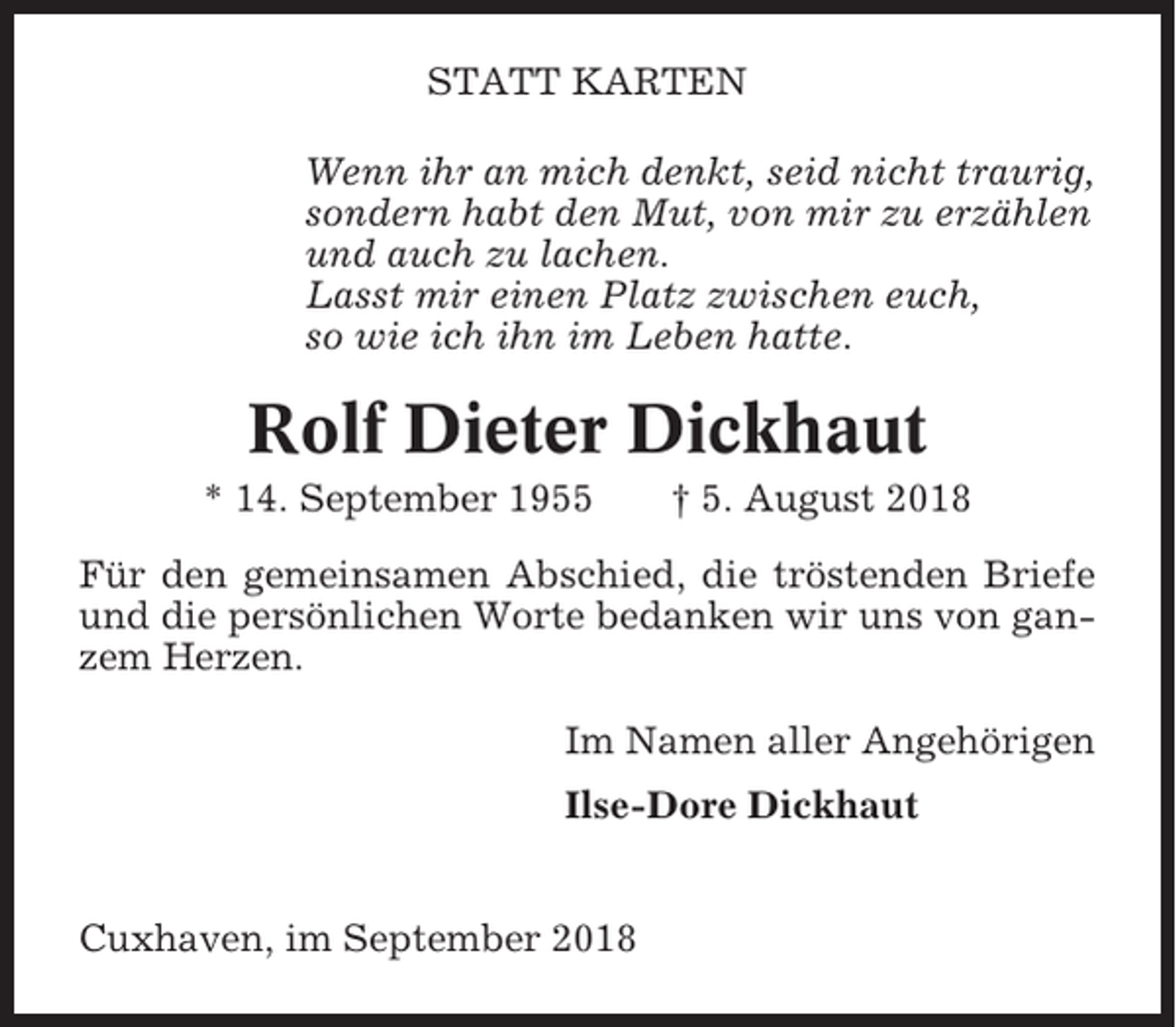 <p>STATT KARTEN<br />Wenn ihr an mich denkt, seid nicht traurig,<br />sondern habt den Mut, von mir zu erzählen<br />und auch zu lachen.<br />Lasst mir einen Platz zwischen euch,<br />so wie ich ihn im Leben hatte.</p><p>Rolf Dieter Dickhaut<br />* 14. September 1955</p><p>† 5. August 2018</p><p>Für den gemeinsamen Abschied, die tröstenden Briefe<br />und die persönlichen Worte bedanken wir uns von ganzem Herzen.<br />Im Namen aller Angehörigen<br />Ilse-Dore Dickhaut</p><p>Cuxhaven, im September 2018</p>