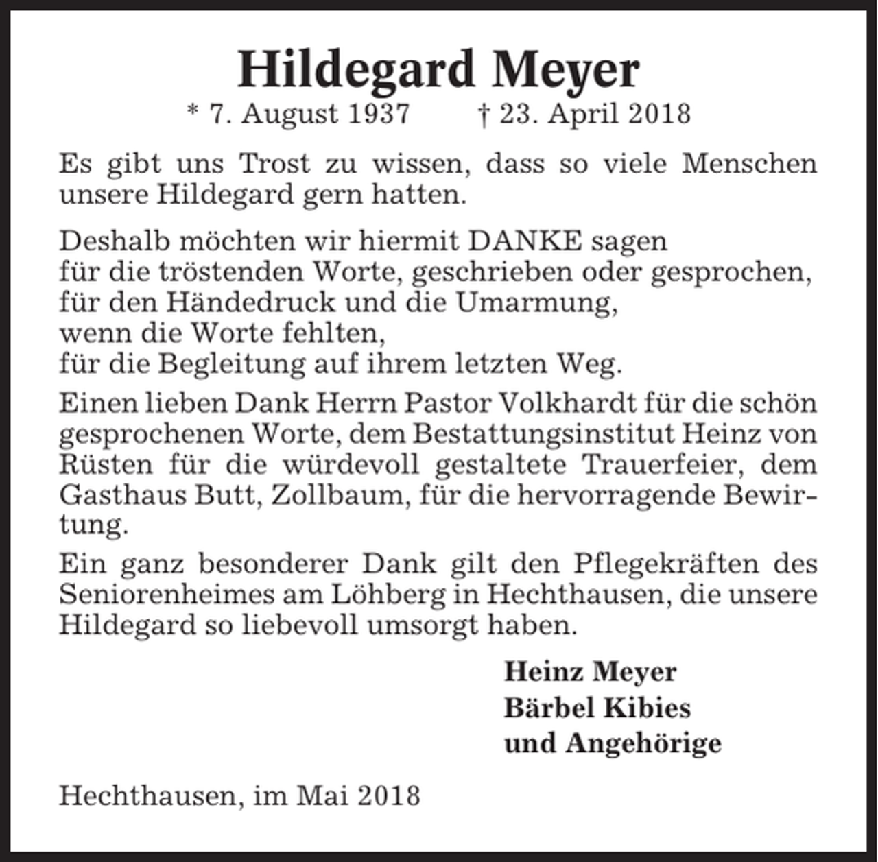 <p>Hildegard Meyer<br />* 7. August 1937</p><p>† 23. April 2018</p><p>Es gibt uns Trost zu wissen, dass so viele Menschen<br />unsere Hildegard gern hatten.<br />Deshalb möchten wir hiermit DANKE sagen<br />für die tröstenden Worte, geschrieben oder gesprochen,<br />für den Händedruck und die Umarmung,<br />wenn die Worte fehlten,<br />für die Begleitung auf ihrem letzten Weg.<br />Einen lieben Dank Herrn Pastor Volkhardt für die schön<br />gesprochenen Worte, dem Bestattungsinstitut Heinz von<br />Rüsten für die würdevoll gestaltete Trauerfeier, dem<br />Gasthaus Butt, Zollbaum, für die hervorragende Bewirtung.<br />Ein ganz besonderer Dank gilt den Pflegekräften des<br />Seniorenheimes am Löhberg in Hechthausen, die unsere<br />Hildegard so liebevoll umsorgt haben.<br />Heinz Meyer<br />Bärbel Kibies<br />und Angehörige<br />Hechthausen, im Mai 2018</p>