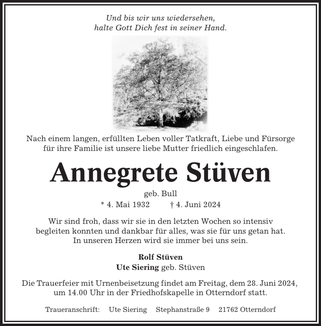 <p>Und bis wir uns wiedersehen,<br />halte Gott Dich fest in seiner Hand.</p><p>Nach einem langen, erfüllten Leben voller Tatkraft, Liebe und Fürsorge<br />für ihre Familie ist unsere liebe Mutter friedlich eingeschlafen.</p><p>Annegrete Stüven<br />geb. Bull<br />* 4. Mai 1932<br />† 4. Juni 2024<br />Wir sind froh, dass wir sie in den letzten Wochen so intensiv<br />begleiten konnten und dankbar für alles, was sie für uns getan hat.<br />In unseren Herzen wird sie immer bei uns sein.<br />Rolf Stüven<br />Ute Siering geb. Stüven<br />Die Trauerfeier mit Urnenbeisetzung findet am Freitag, dem 28. Juni 2024,<br />um 14.00 Uhr in der Friedhofskapelle in Otterndorf statt.<br />Traueranschrift:</p><p>Ute Siering</p><p>Stephanstraße 9</p><p>21762 Otterndorf</p>