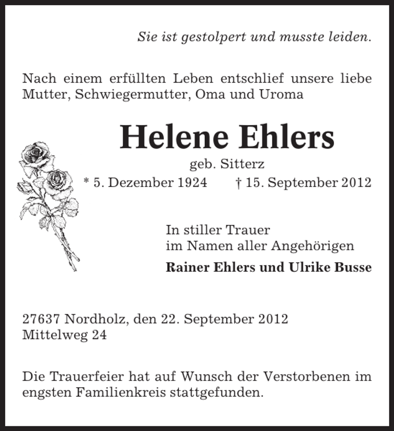 <p>Sie ist gestolpert und musste leiden.<br />Nach einem erfüllten Leben entschlief unsere liebe<br />Mutter, Schwiegermutter, Oma und Uroma</p><p>Helene Ehlers<br />geb. Sitterz<br />* 5. Dezember 1924<br />† 15. September 2012</p><p>In stiller Trauer<br />im Namen aller Angehörigen<br />Rainer Ehlers und Ulrike Busse</p><p>27637 Nordholz, den 22. September 2012<br />Mittelweg 24<br />Die Trauerfeier hat auf Wunsch der Verstorbenen im<br />engsten Familienkreis stattgefunden.</p>