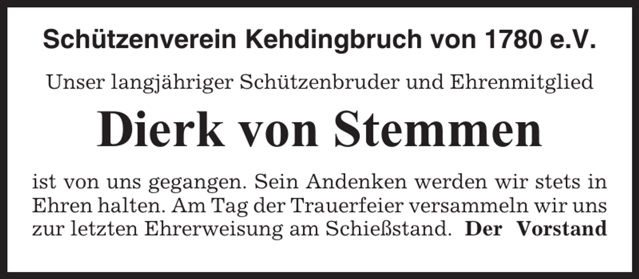 <p>Schützenverein Kehdingbruch von 1780 e.V.<br />Unser langjähriger Schützenbruder und Ehrenmitglied</p><p>Dierk von Stemmen<br />ist von uns gegangen. Sein Andenken werden wir stets in<br />Ehren halten. Am Tag der Trauerfeier versammeln wir uns<br />zur letzten Ehrerweisung am Schießstand. Der Vorstand</p>