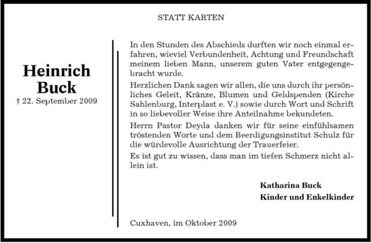 <p>STATT KARTEN In den Stunden des Abschieds durften wir noch einmal erfahren, wieviel Verbundenheit, Achtung und Freundschaft meinem lieben Mann, unserem guten Vater entgegengebracht wurde. Herzlichen Dank sagen wir allen, die uns durch ihr persönliches Geleit, Kränze, Blumen und Geldspenden (Kirche Sahlenburg, Interplast e. V.) sowie durch Wort und Schrift in so liebevoller Weise ihre Anteilnahme bekundeten. Herrn Pastor Deyda danken wir für seine einfühlsamen tröstenden Worte und dem Beerdigungsinstitut Schulz für die würdevolle Ausrichtung der Trauerfeier. Es ist gut zu wissen, dass man im tiefen Schmerz nicht allein ist. Katharina Buck Kinder und Enkelkinder Cuxhaven, im Oktober 2009</p><p>Heinrich Buck<br />† 22. September 2009</p>