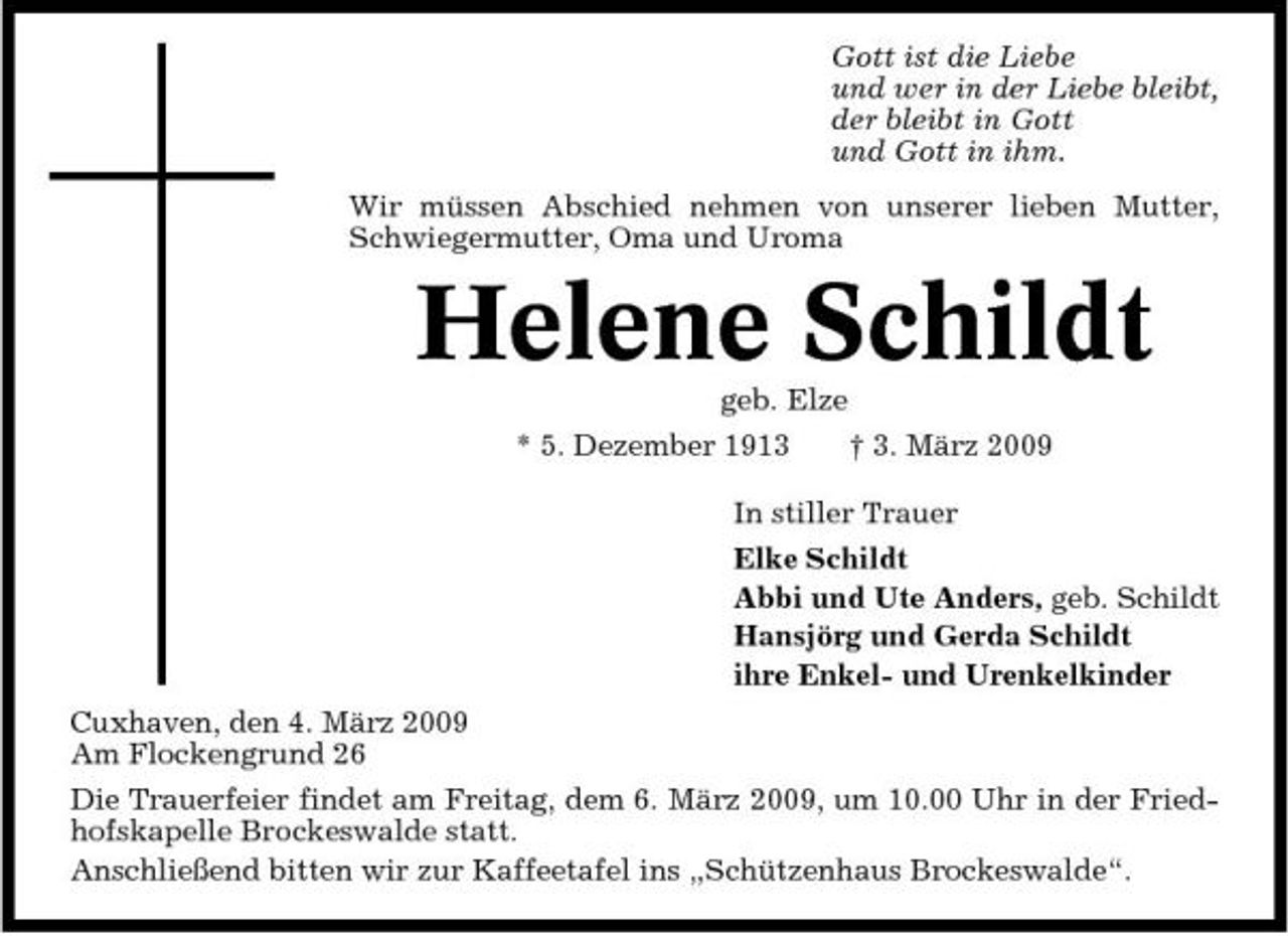 <p>Gott ist die Liebe und wer in der Liebe bleibt, der bleibt in Gott und Gott in ihm. Wir müssen Abschied nehmen von unserer lieben Mutter, Schwiegermutter, Oma und Uroma</p><p>Helene Schildt<br />geb. Elze * 5. Dezember 1913 † 3. März 2009 In stiller Trauer Elke Schildt Abbi und Ute Anders, geb. Schildt Hansjörg und Gerda Schildt ihre Enkel- und Urenkelkinder Cuxhaven, den 4. März 2009 Am Flockengrund 26 Die Trauerfeier findet am Freitag, dem 6. März 2009, um 10.00 Uhr in der Friedhofskapelle Brockeswalde statt. Anschließend bitten wir zur Kaffeetafel ins „Schützenhaus Brockeswalde“.</p>