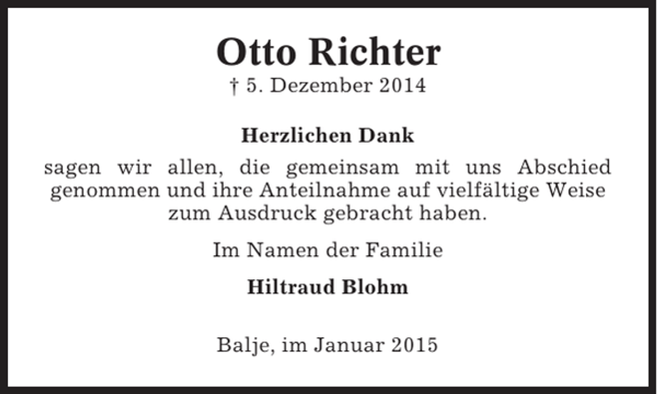 <p>Otto Richter<br />† 5. Dezember 2014<br />Herzlichen Dank<br />sagen wir allen, die gemeinsam mit uns Abschied<br />genommen und ihre Anteilnahme auf vielfältige Weise<br />zum Ausdruck gebracht haben.<br />Im Namen der Familie<br />Hiltraud Blohm<br />Balje, im Januar 2015</p>