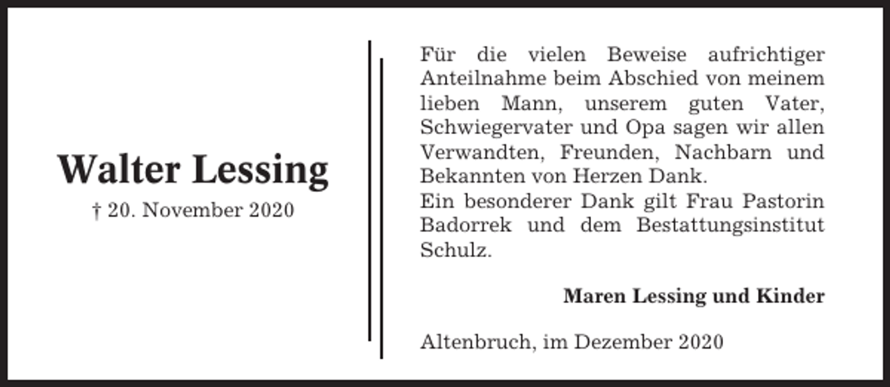 <p>Walter Lessing<br />† 20. November 2020</p><p>Für die vielen Beweise aufrichtiger<br />Anteilnahme beim Abschied von meinem<br />lieben Mann, unserem guten Vater,<br />Schwiegervater und Opa sagen wir allen<br />Verwandten, Freunden, Nachbarn und<br />Bekannten von Herzen Dank.<br />Ein besonderer Dank gilt Frau Pastorin<br />Badorrek und dem Bestattungsinstitut<br />Schulz.<br />Maren Lessing und Kinder<br />Altenbruch, im Dezember 2020</p>