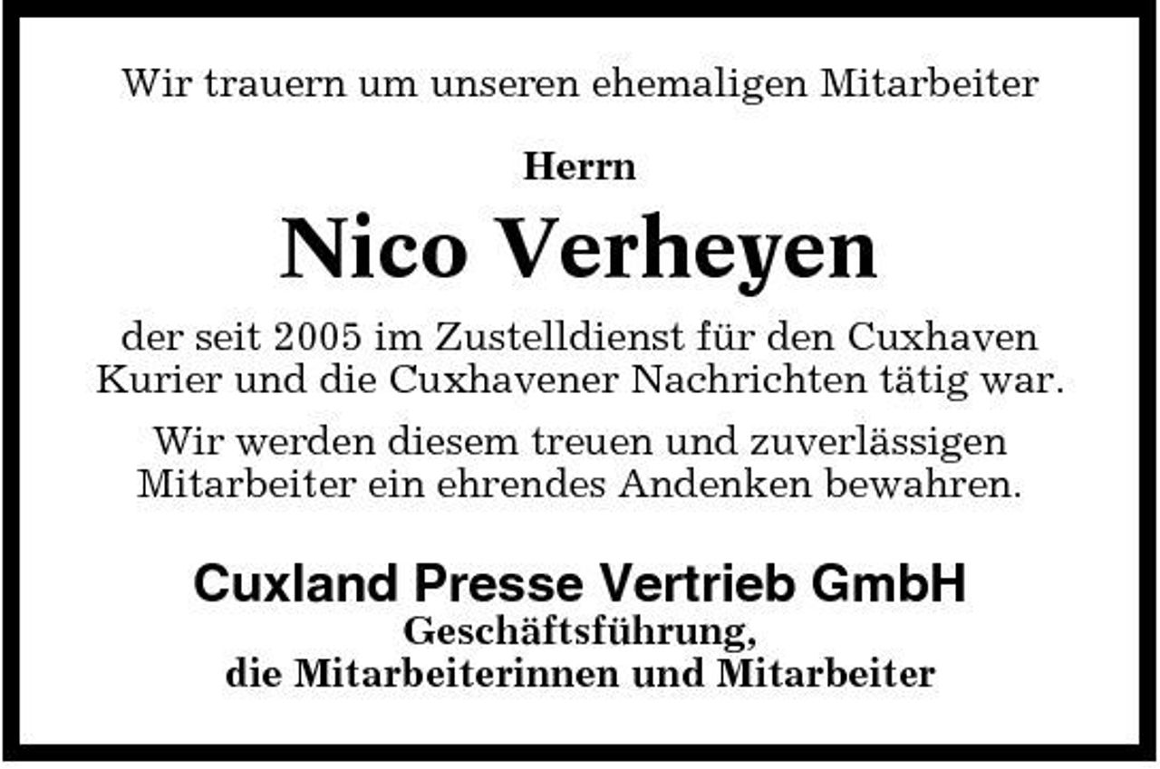 <p>Wir trauern um unseren ehemaligen Mitarbeiter Herrn</p><p>Nico Verheyen<br />der seit 2005 im Zustelldienst für den Cuxhaven Kurier und die Cuxhavener Nachrichten tätig war. Wir werden diesem treuen und zuverlässigen Mitarbeiter ein ehrendes Andenken bewahren.</p><p>Cuxland Presse Vertrieb GmbH<br />Geschäftsführung, die Mitarbeiterinnen und Mitarbeiter</p>