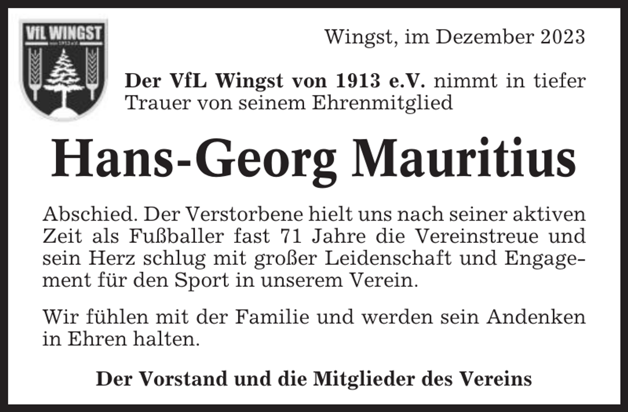 <p>Wingst, im Dezember 2023<br />Der VfL Wingst von 1913 e.V. nimmt in tiefer<br />Trauer von seinem Ehrenmitglied</p><p>Hans-Georg Mauritius<br />Abschied. Der Verstorbene hielt uns nach seiner aktiven<br />Zeit als Fußballer fast 71 Jahre die Vereinstreue und<br />sein Herz schlug mit großer Leidenschaft und Engagement für den Sport in unserem Verein.<br />Wir fühlen mit der Familie und werden sein Andenken<br />in Ehren halten.<br />Der Vorstand und die Mitglieder des Vereins</p>