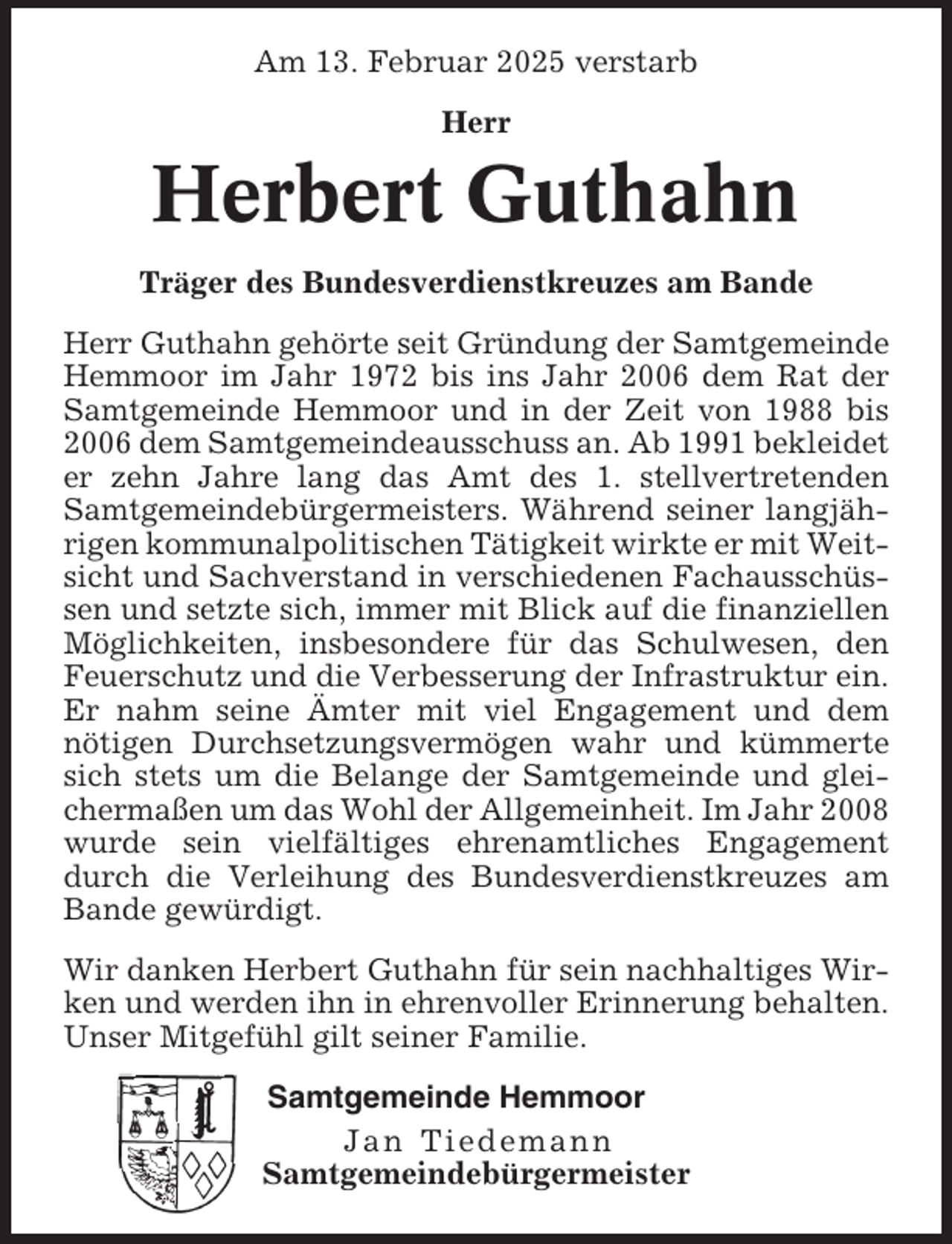 <p>Am 13. Februar 2025 verstarb<br />Herr</p><p>Herbert Guthahn<br />Träger des Bundesverdienstkreuzes am Bande<br />Herr Guthahn gehörte seit Gründung der Samtgemeinde<br />Hemmoor im Jahr 1972 bis ins Jahr 2006 dem Rat der<br />Samtgemeinde Hemmoor und in der Zeit von 1988 bis<br />2006 dem Samtgemeindeausschuss an. Ab 1991 bekleidet<br />er zehn Jahre lang das Amt des 1. stellvertretenden<br />Samtgemeindebürgermeisters. Während seiner langjährigen kommunalpolitischen Tätigkeit wirkte er mit Weitsicht und Sachverstand in verschiedenen Fachausschüssen und setzte sich, immer mit Blick auf die finanziellen<br />Möglichkeiten, insbesondere für das Schulwesen, den<br />Feuerschutz und die Verbesserung der Infrastruktur ein.<br />Er nahm seine Ämter mit viel Engagement und dem<br />nötigen Durchsetzungsvermögen wahr und kümmerte<br />sich stets um die Belange der Samtgemeinde und gleichermaßen um das Wohl der Allgemeinheit. Im Jahr 2008<br />wurde sein vielfältiges ehrenamtliches Engagement<br />durch die Verleihung des Bundesverdienstkreuzes am<br />Bande gewürdigt.<br />Wir danken Herbert Guthahn für sein nachhaltiges Wirken und werden ihn in ehrenvoller Erinnerung behalten.<br />Unser Mitgefühl gilt seiner Familie.<br />Samtgemeinde Hemmoor<br />Jan Tiedemann<br />Samtgemeindebürgermeister</p>