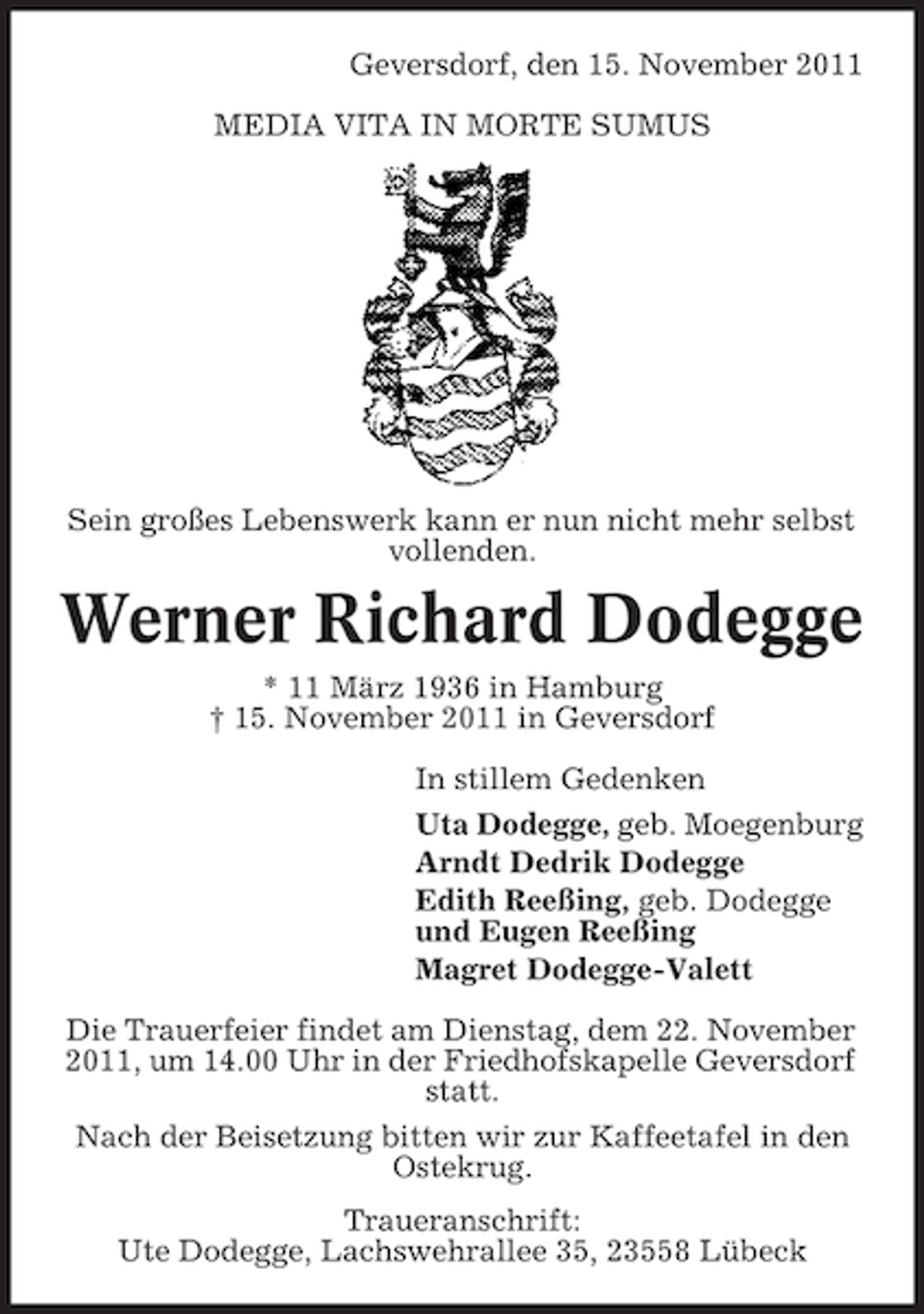 <p>Geversdorf, den 15. November 2011<br />MEDIA VITA IN MORTE SUMUS</p>
<p>Sein großes Lebenswerk kann er nun nicht mehr selbst<br />vollenden.</p>
<p>Werner Richard Dodegge<br />* 11 März 1936 in Hamburg<br />† 15. November 2011 in Geversdorf<br />In stillem Gedenken<br />Uta Dodegge, geb. Moegenburg<br />Arndt Dedrik Dodegge<br />Edith Reeßing, geb. Dodegge<br />und Eugen Reeßing<br />Magret Dodegge-Valett<br />Die Trauerfeier findet am Dienstag, dem 22. November<br />2011, um 14.00 Uhr in der Friedhofskapelle Geversdorf<br />statt.<br />Nach der Beisetzung bitten wir zur Kaffeetafel in den<br />Ostekrug.<br />Traueranschrift:<br />Ute Dodegge, Lachswehrallee 35, 23558 Lübeck</p>
