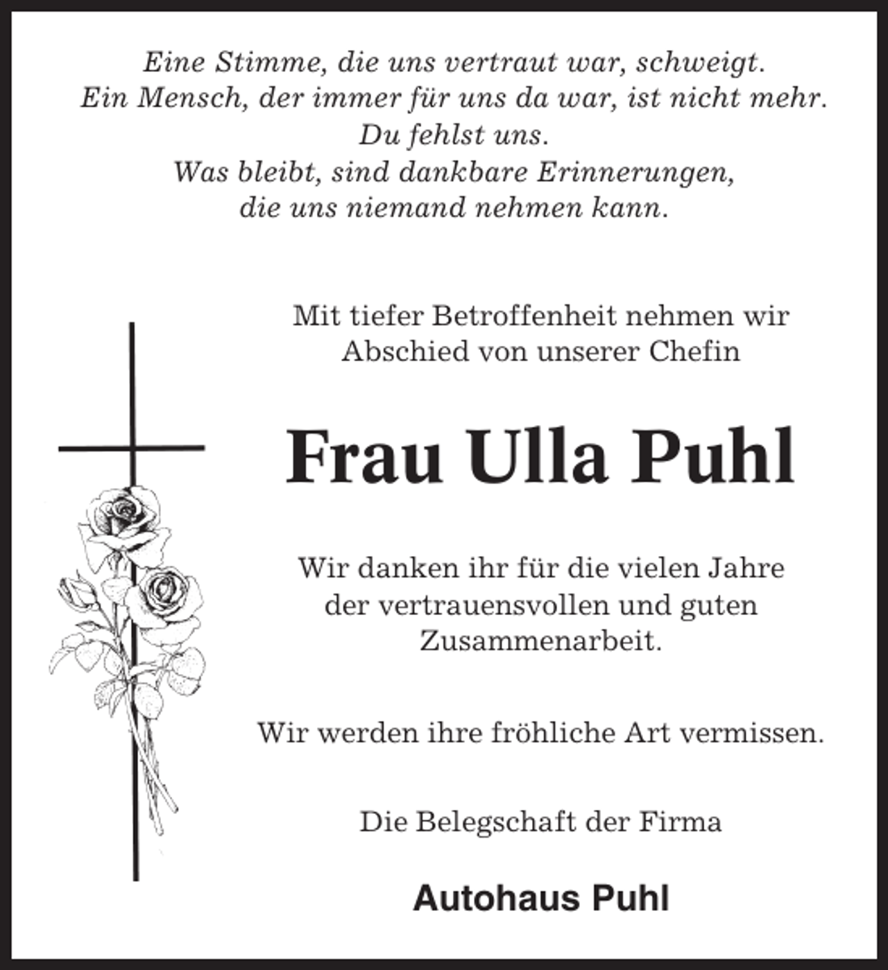 <p>Eine Stimme, die uns vertraut war, schweigt.<br />Ein Mensch, der immer für uns da war, ist nicht mehr.<br />Du fehlst uns.<br />Was bleibt, sind dankbare Erinnerungen,<br />die uns niemand nehmen kann.</p><p>Mit tiefer Betroffenheit nehmen wir<br />Abschied von unserer Chefin</p><p>Frau Ulla Puhl<br />Wir danken ihr für die vielen Jahre<br />der vertrauensvollen und guten<br />Zusammenarbeit.<br />Wir werden ihre fröhliche Art vermissen.<br />Die Belegschaft der Firma</p><p>Autohaus Puhl</p>