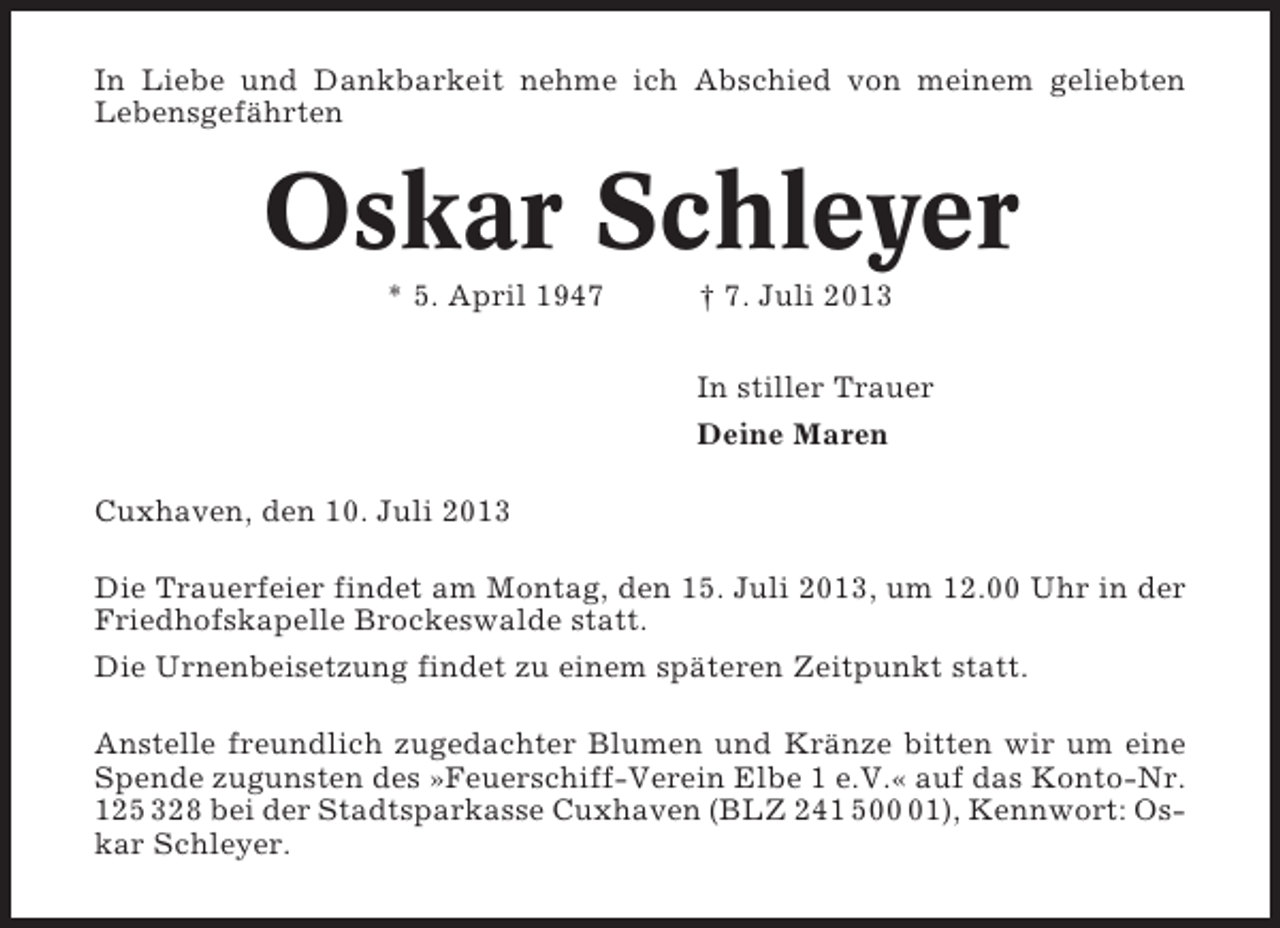 <p>In Liebe und Dankbarkeit nehme ich Abschied von meinem geliebten<br />Lebensgefährten</p><p>Oskar Schleyer<br />* 5. April 1947</p><p>† 7. Juli 2013<br />In stiller Trauer<br />Deine Maren</p><p>Cuxhaven, den 10. Juli 2013<br />Die Trauerfeier findet am Montag, den 15. Juli 2013, um 12.00 Uhr in der<br />Friedhofskapelle Brockeswalde statt.<br />Die Urnenbeisetzung findet zu einem späteren Zeitpunkt statt.<br />Anstelle freundlich zugedachter Blumen und Kränze bitten wir um eine<br />Spende zugunsten des »Feuerschiff-Verein Elbe 1 e.V.« auf das Konto-Nr.<br />125 328 bei der Stadtsparkasse Cuxhaven (BLZ 241 501), Kennwort: Oskar Schleyer.</p>
